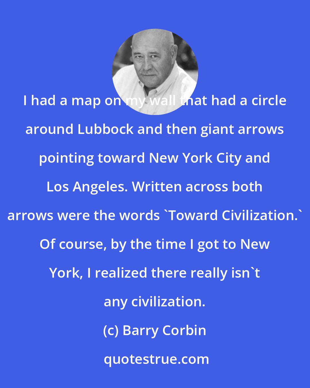 Barry Corbin: I had a map on my wall that had a circle around Lubbock and then giant arrows pointing toward New York City and Los Angeles. Written across both arrows were the words 'Toward Civilization.' Of course, by the time I got to New York, I realized there really isn't any civilization.