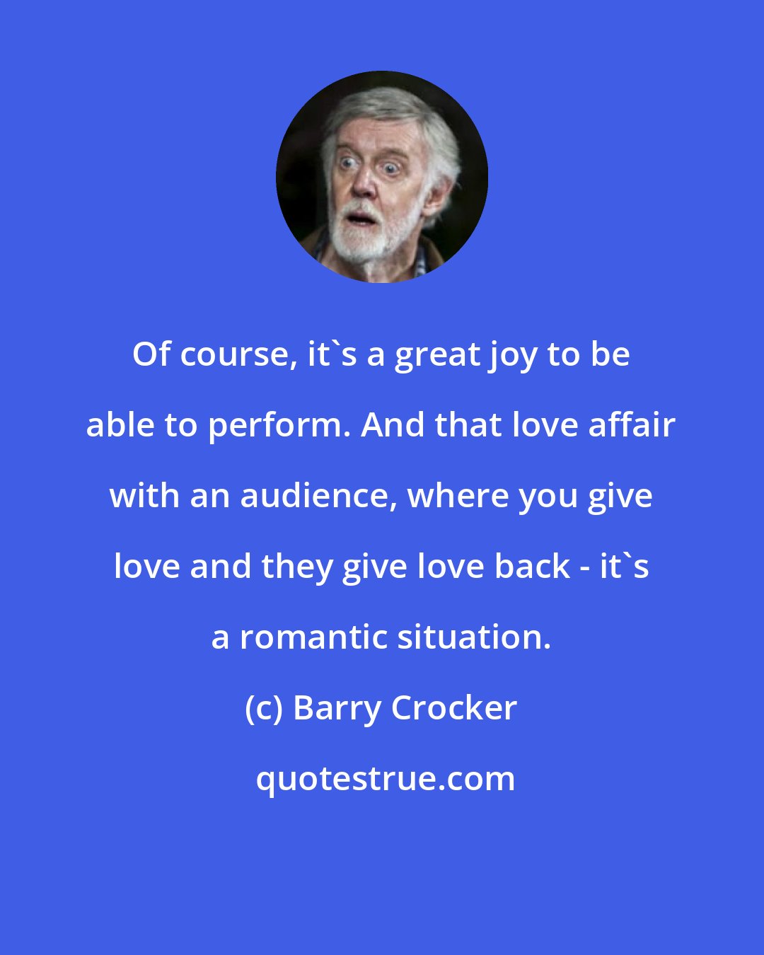 Barry Crocker: Of course, it's a great joy to be able to perform. And that love affair with an audience, where you give love and they give love back - it's a romantic situation.