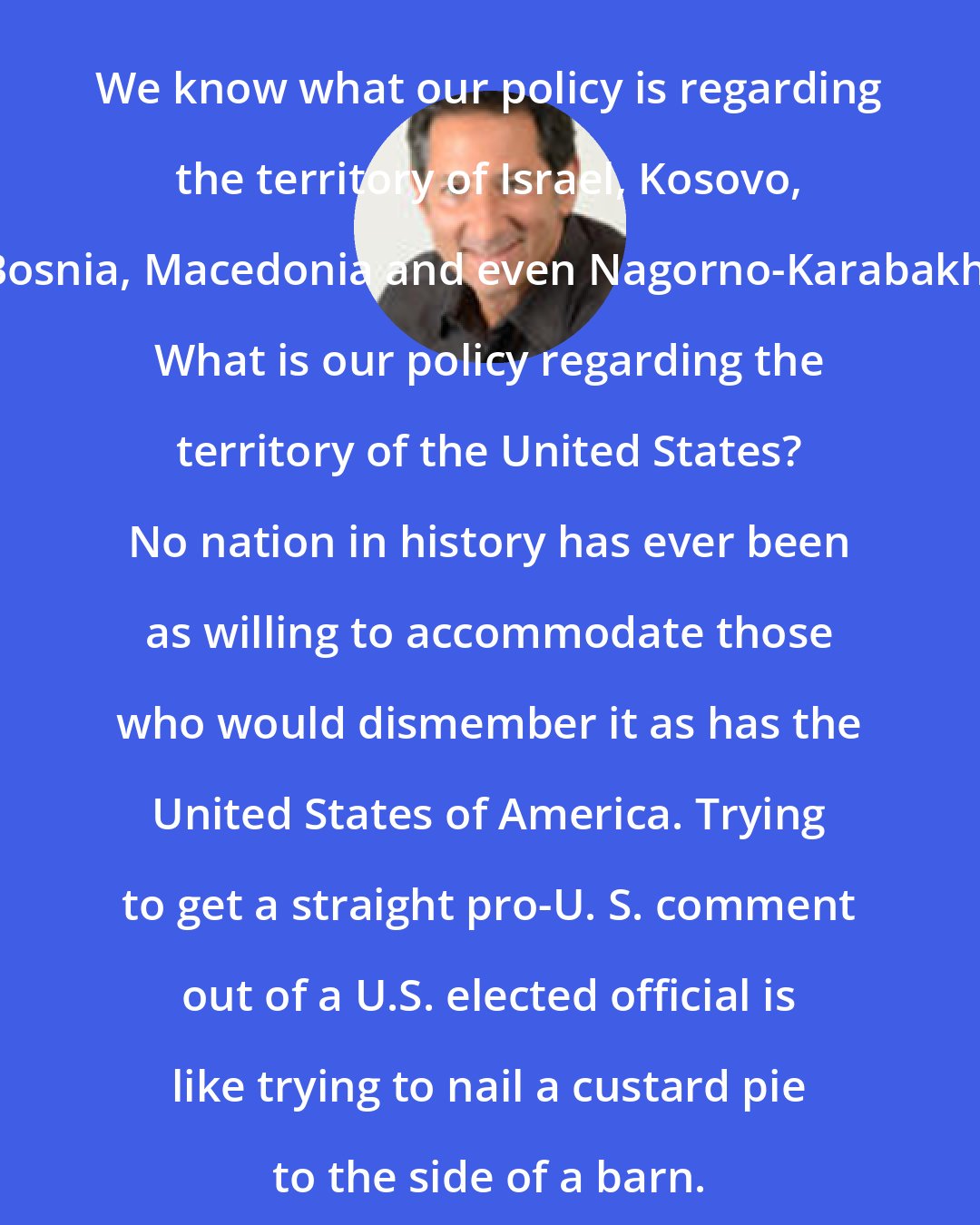 Barry Farber: We know what our policy is regarding the territory of Israel, Kosovo, Bosnia, Macedonia and even Nagorno-Karabakh. What is our policy regarding the territory of the United States? No nation in history has ever been as willing to accommodate those who would dismember it as has the United States of America. Trying to get a straight pro-U. S. comment out of a U.S. elected official is like trying to nail a custard pie to the side of a barn.