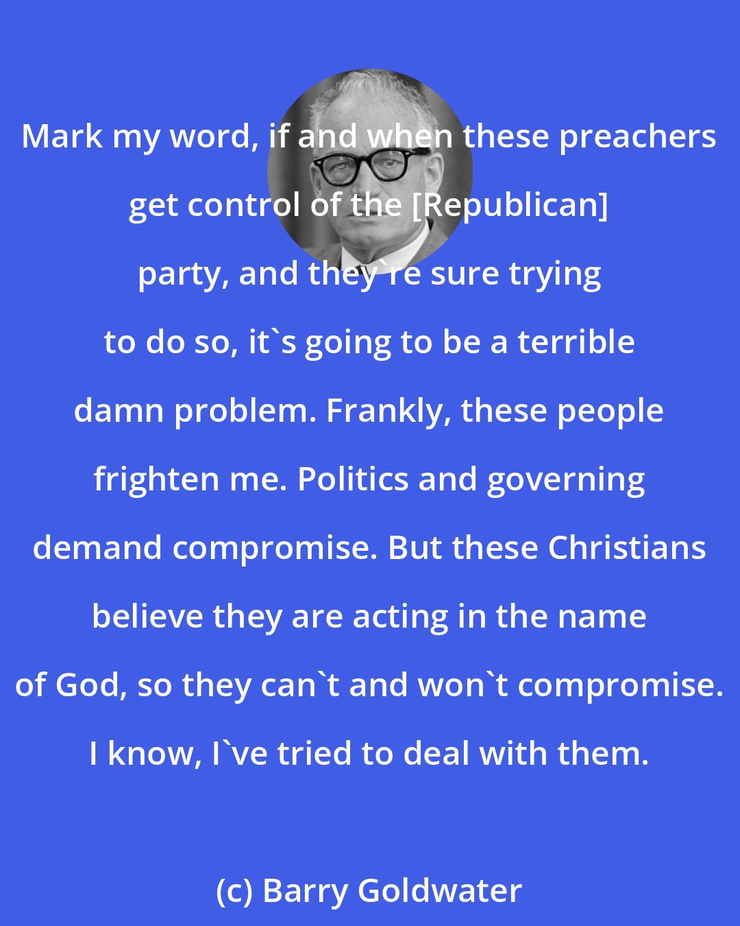 Barry Goldwater: Mark my word, if and when these preachers get control of the [Republican] party, and they're sure trying to do so, it's going to be a terrible damn problem. Frankly, these people frighten me. Politics and governing demand compromise. But these Christians believe they are acting in the name of God, so they can't and won't compromise. I know, I've tried to deal with them.