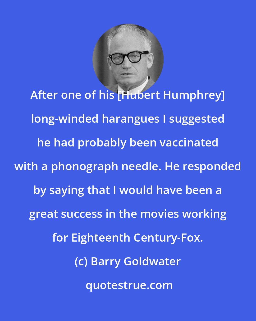 Barry Goldwater: After one of his [Hubert Humphrey] long-winded harangues I suggested he had probably been vaccinated with a phonograph needle. He responded by saying that I would have been a great success in the movies working for Eighteenth Century-Fox.