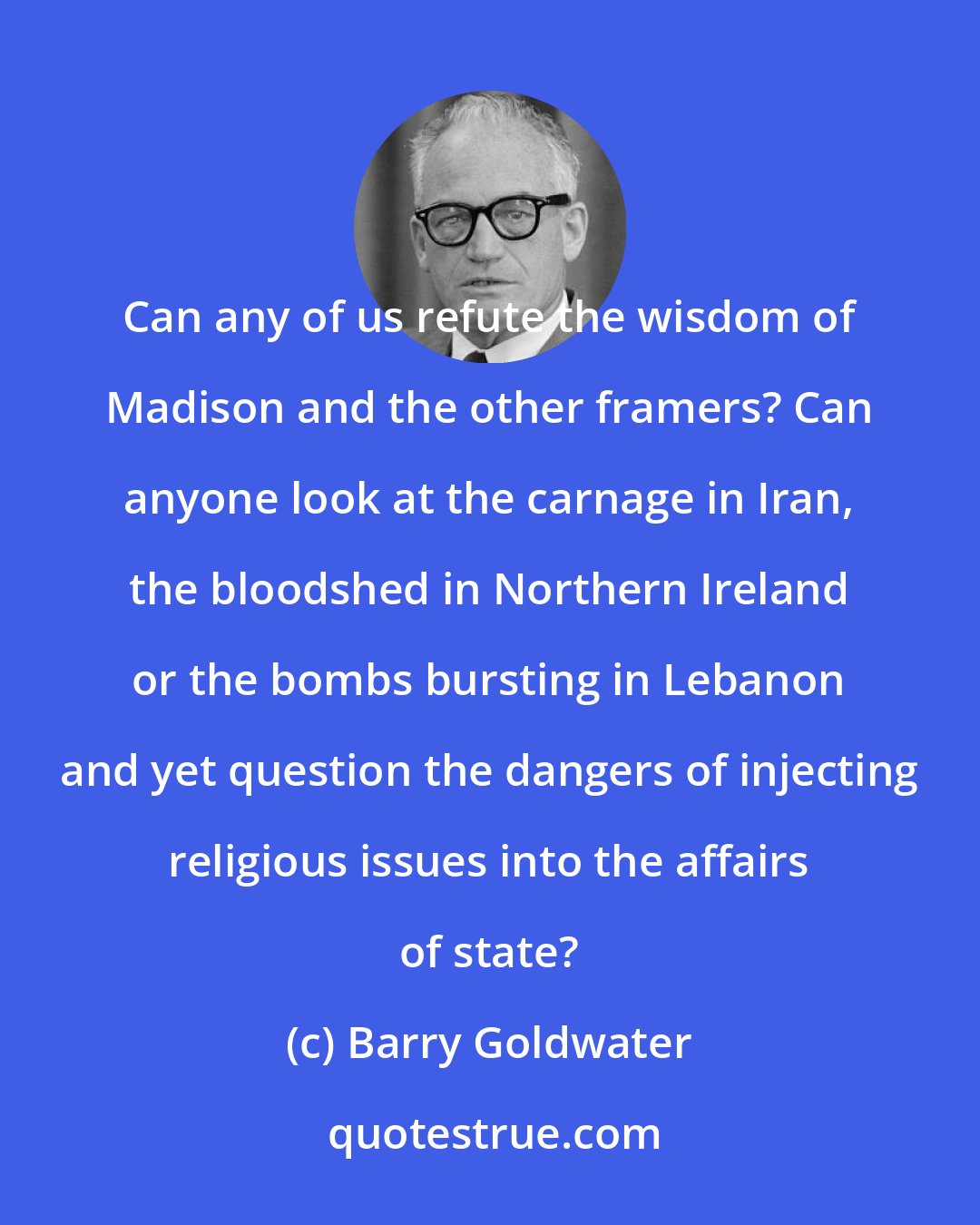 Barry Goldwater: Can any of us refute the wisdom of Madison and the other framers? Can anyone look at the carnage in Iran, the bloodshed in Northern Ireland or the bombs bursting in Lebanon and yet question the dangers of injecting religious issues into the affairs of state?