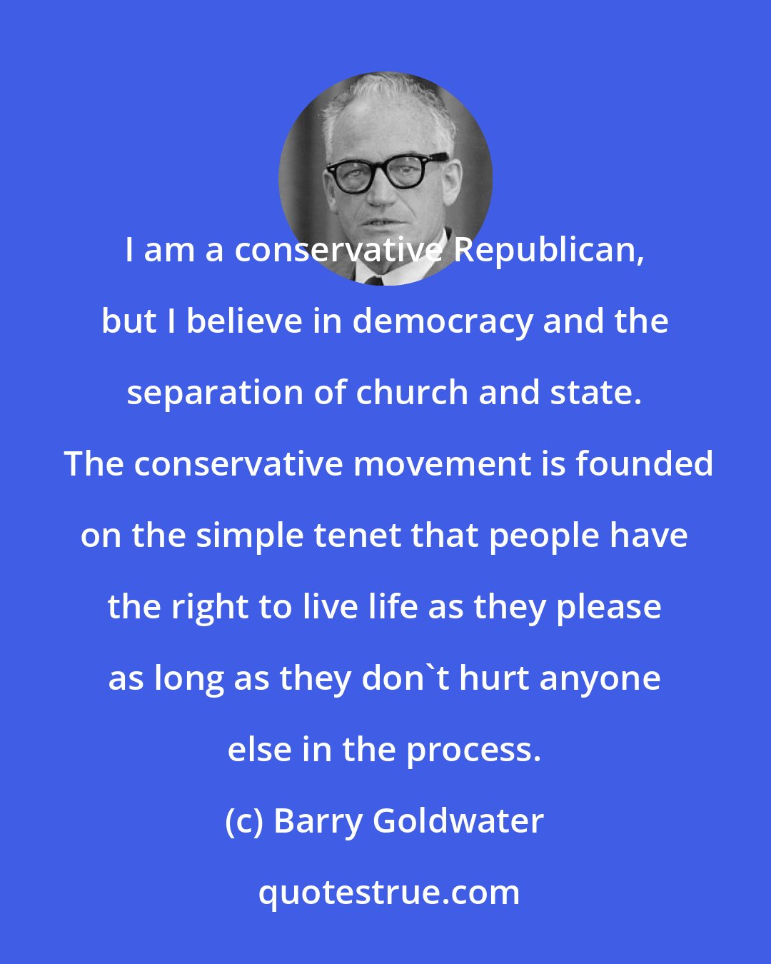 Barry Goldwater: I am a conservative Republican, but I believe in democracy and the separation of church and state.  The conservative movement is founded on the simple tenet that people have the right to live life as they please as long as they don't hurt anyone else in the process.