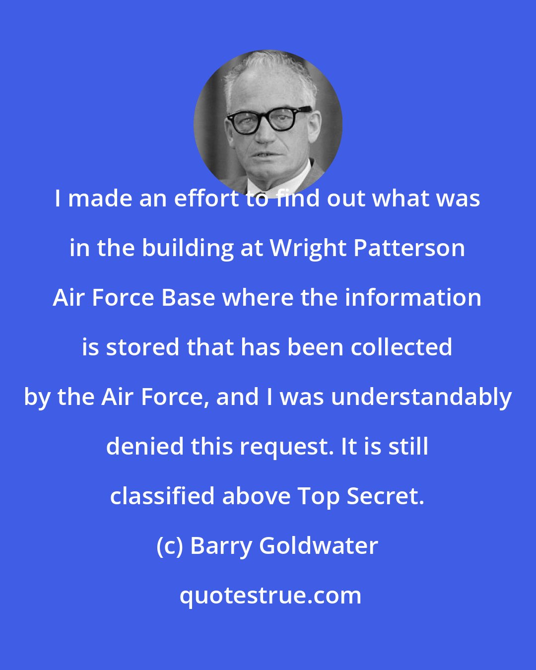 Barry Goldwater: I made an effort to find out what was in the building at Wright Patterson Air Force Base where the information is stored that has been collected by the Air Force, and I was understandably denied this request. It is still classified above Top Secret.