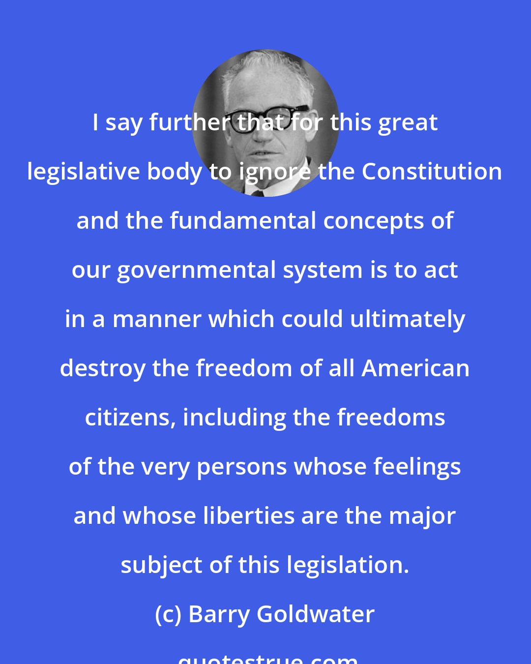 Barry Goldwater: I say further that for this great legislative body to ignore the Constitution and the fundamental concepts of our governmental system is to act in a manner which could ultimately destroy the freedom of all American citizens, including the freedoms of the very persons whose feelings and whose liberties are the major subject of this legislation.