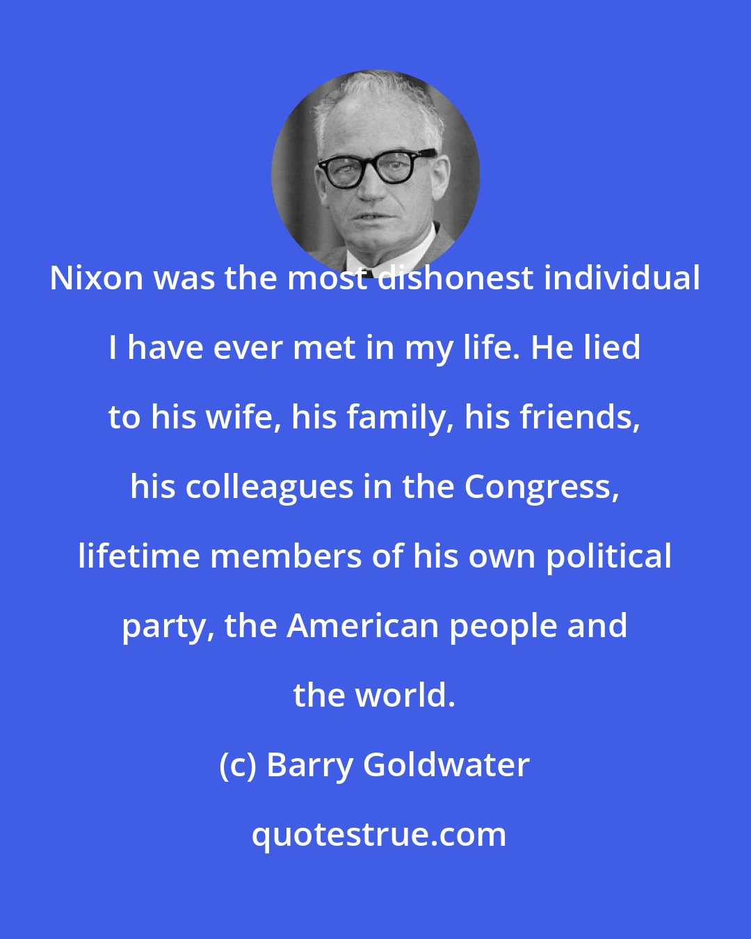 Barry Goldwater: Nixon was the most dishonest individual I have ever met in my life. He lied to his wife, his family, his friends, his colleagues in the Congress, lifetime members of his own political party, the American people and the world.