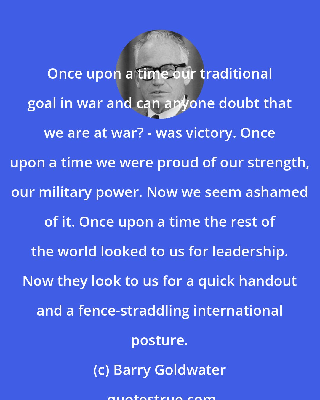 Barry Goldwater: Once upon a time our traditional goal in war and can anyone doubt that we are at war? - was victory. Once upon a time we were proud of our strength, our military power. Now we seem ashamed of it. Once upon a time the rest of the world looked to us for leadership. Now they look to us for a quick handout and a fence-straddling international posture.