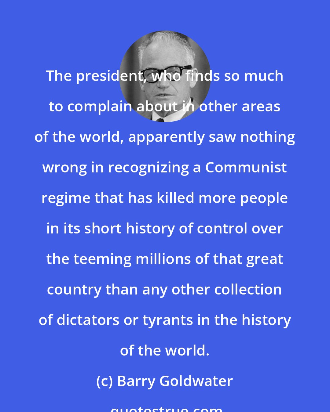 Barry Goldwater: The president, who finds so much to complain about in other areas of the world, apparently saw nothing wrong in recognizing a Communist regime that has killed more people in its short history of control over the teeming millions of that great country than any other collection of dictators or tyrants in the history of the world.