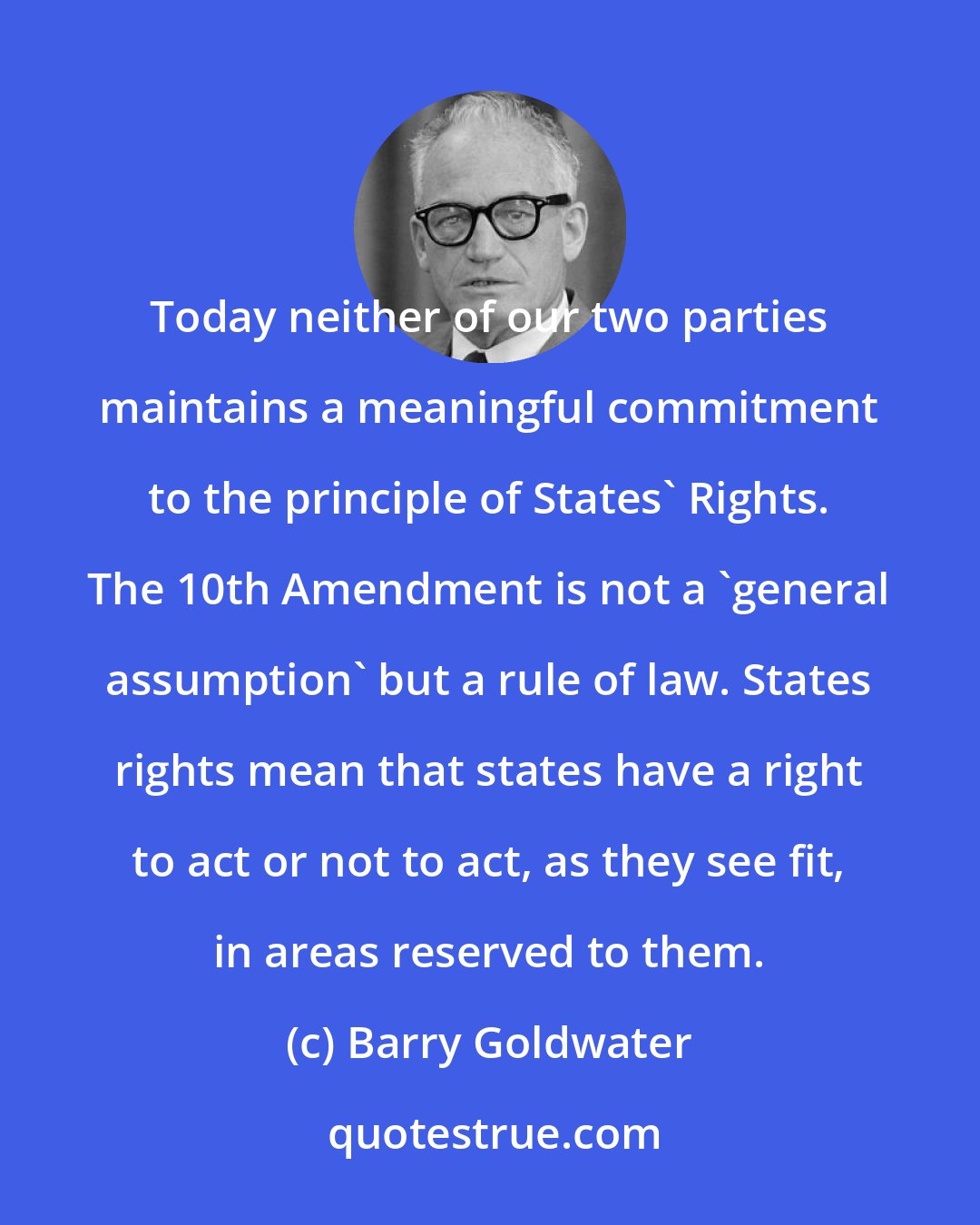 Barry Goldwater: Today neither of our two parties maintains a meaningful commitment to the principle of States' Rights. The 10th Amendment is not a 'general assumption' but a rule of law. States rights mean that states have a right to act or not to act, as they see fit, in areas reserved to them.