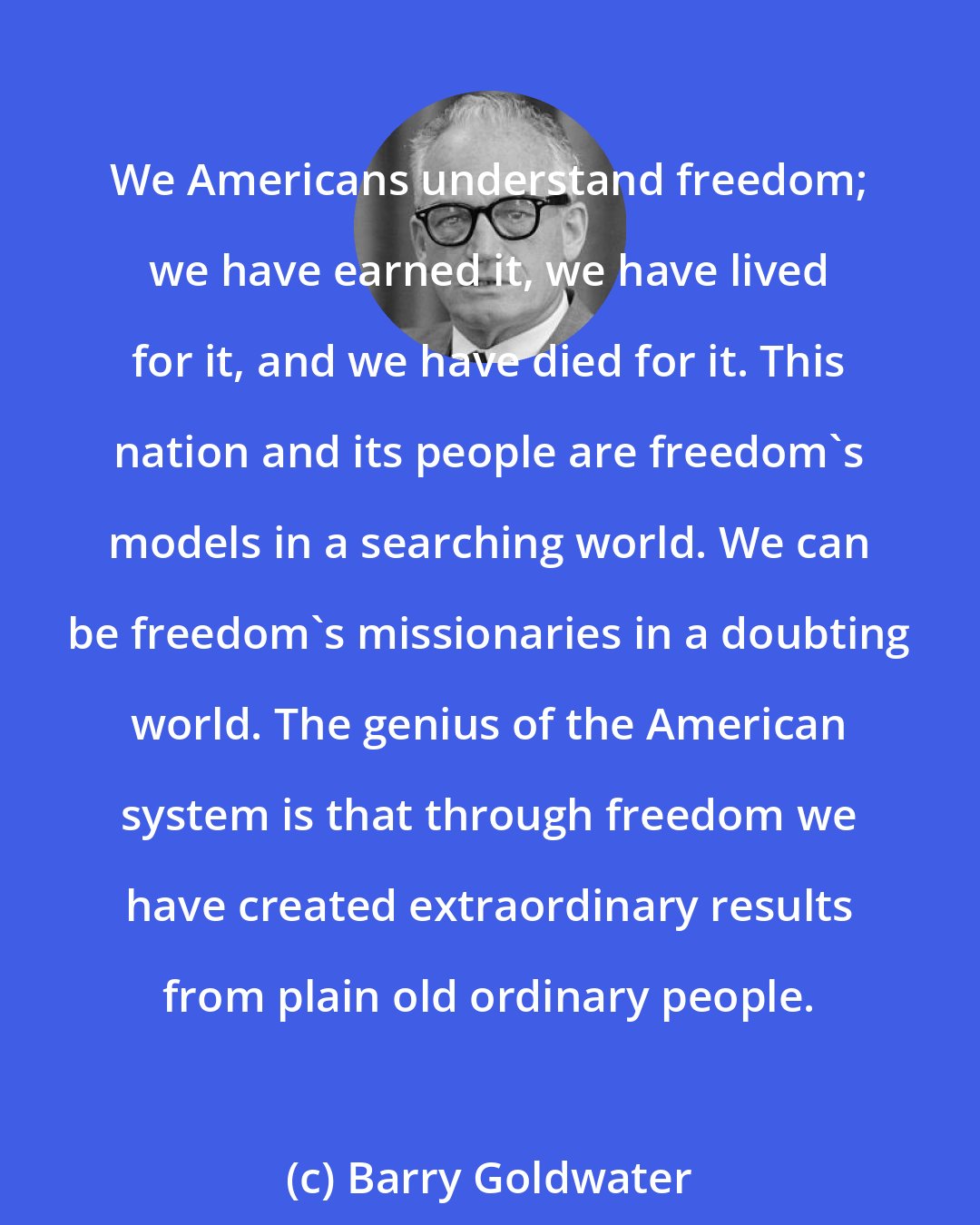 Barry Goldwater: We Americans understand freedom; we have earned it, we have lived for it, and we have died for it. This nation and its people are freedom's models in a searching world. We can be freedom's missionaries in a doubting world. The genius of the American system is that through freedom we have created extraordinary results from plain old ordinary people.