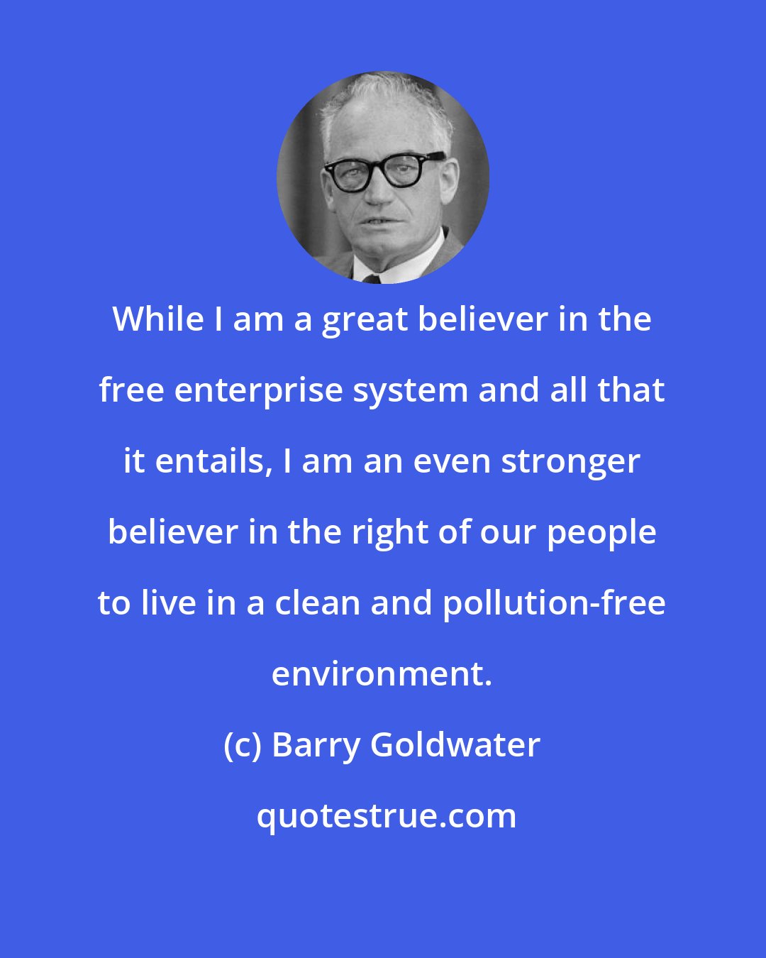 Barry Goldwater: While I am a great believer in the free enterprise system and all that it entails, I am an even stronger believer in the right of our people to live in a clean and pollution-free environment.