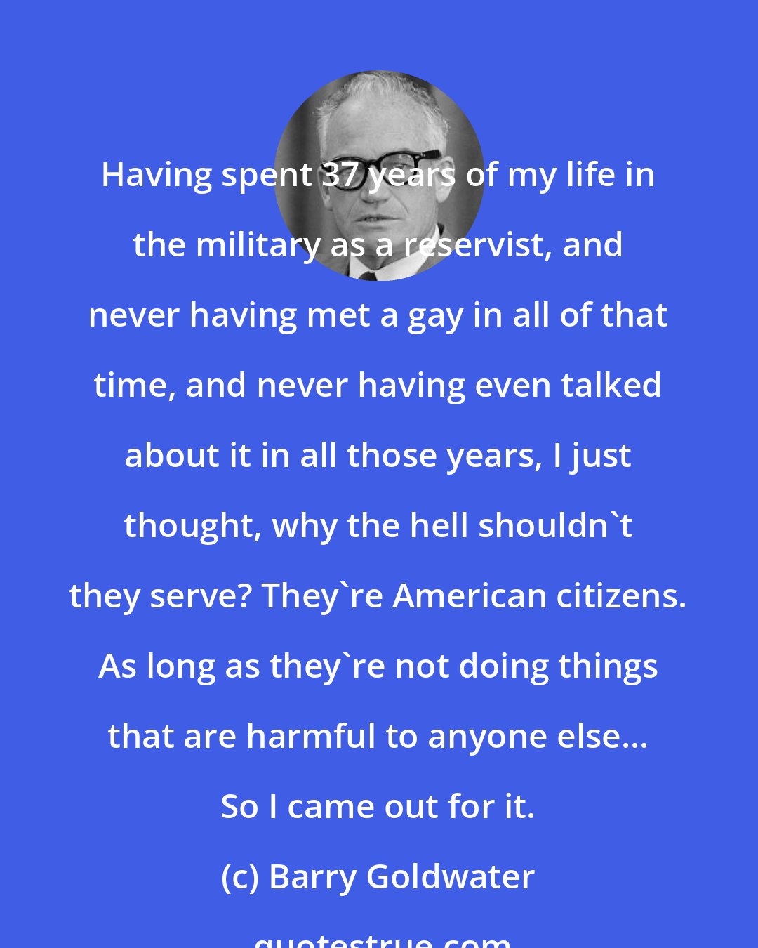 Barry Goldwater: Having spent 37 years of my life in the military as a reservist, and never having met a gay in all of that time, and never having even talked about it in all those years, I just thought, why the hell shouldn't they serve? They're American citizens. As long as they're not doing things that are harmful to anyone else... So I came out for it.