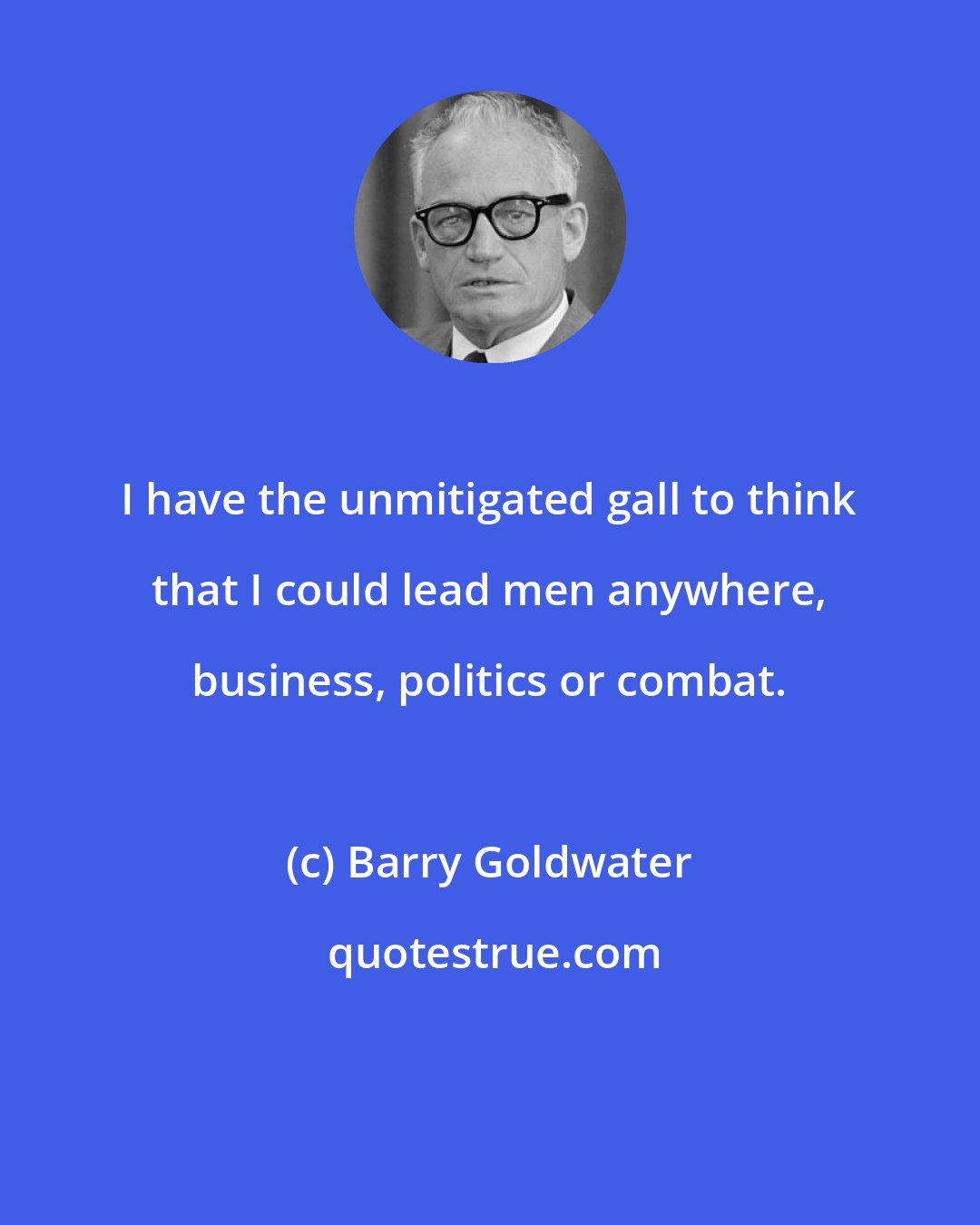 Barry Goldwater: I have the unmitigated gall to think that I could lead men anywhere, business, politics or combat.