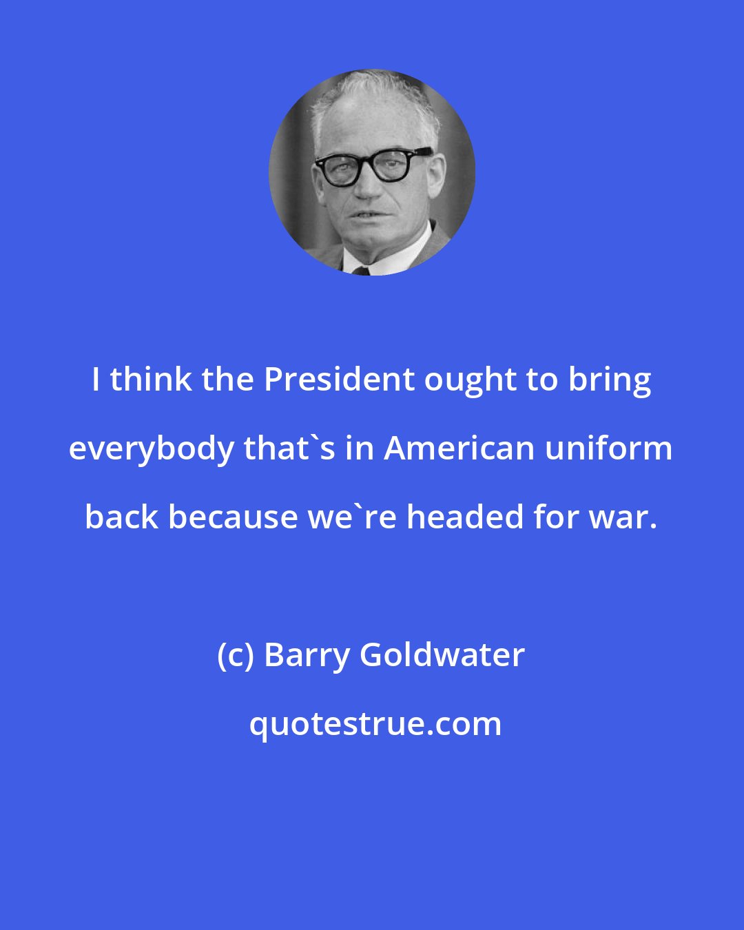 Barry Goldwater: I think the President ought to bring everybody that's in American uniform back because we're headed for war.