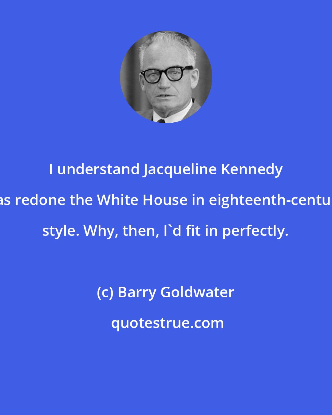 Barry Goldwater: I understand Jacqueline Kennedy has redone the White House in eighteenth-century style. Why, then, I'd fit in perfectly.