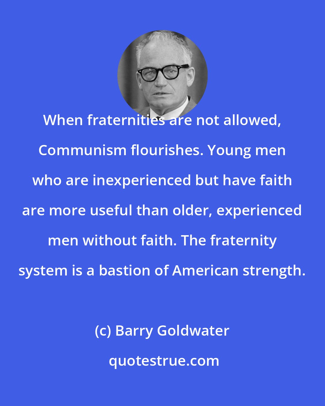 Barry Goldwater: When fraternities are not allowed, Communism flourishes. Young men who are inexperienced but have faith are more useful than older, experienced men without faith. The fraternity system is a bastion of American strength.