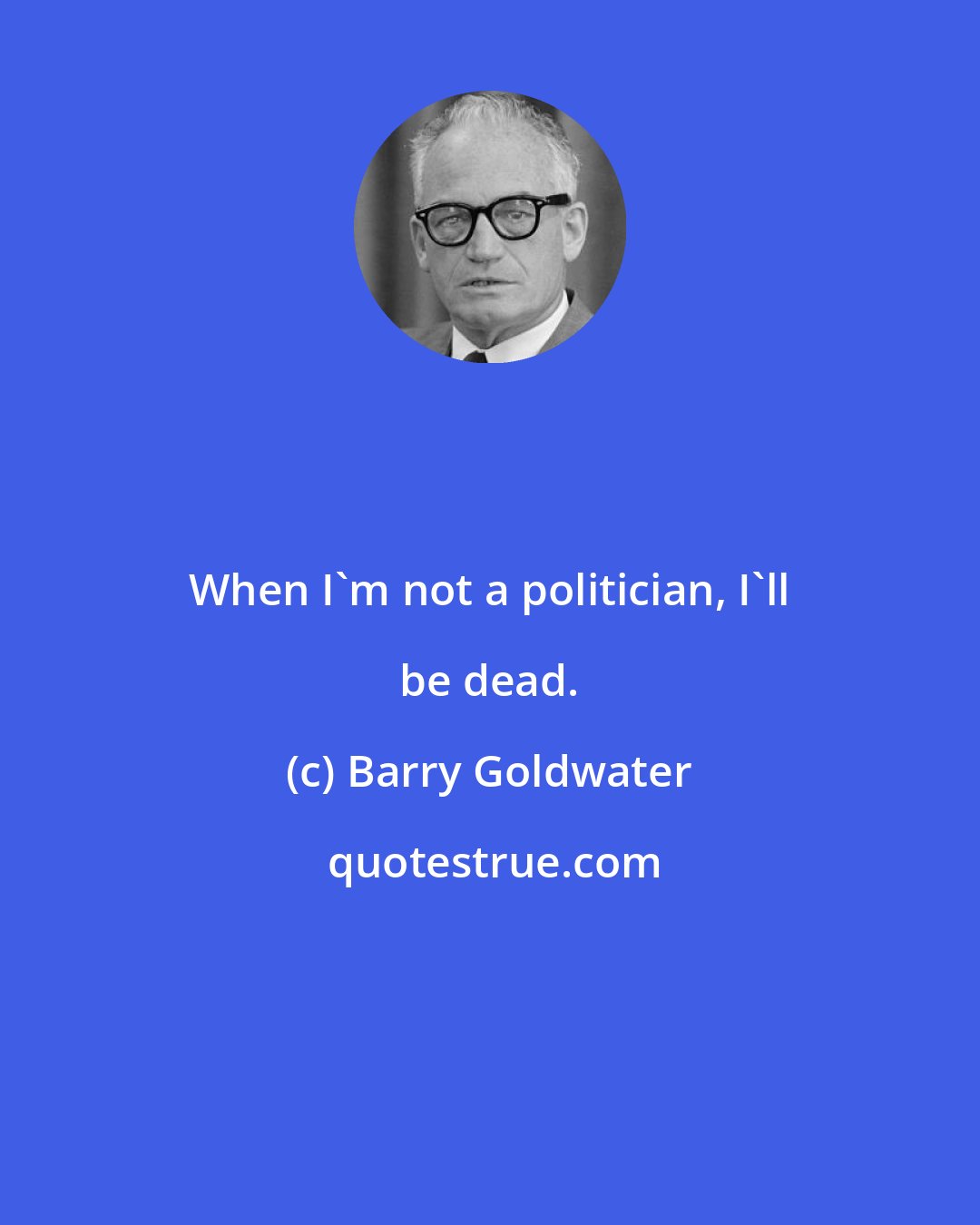 Barry Goldwater: When I'm not a politician, I'll be dead.