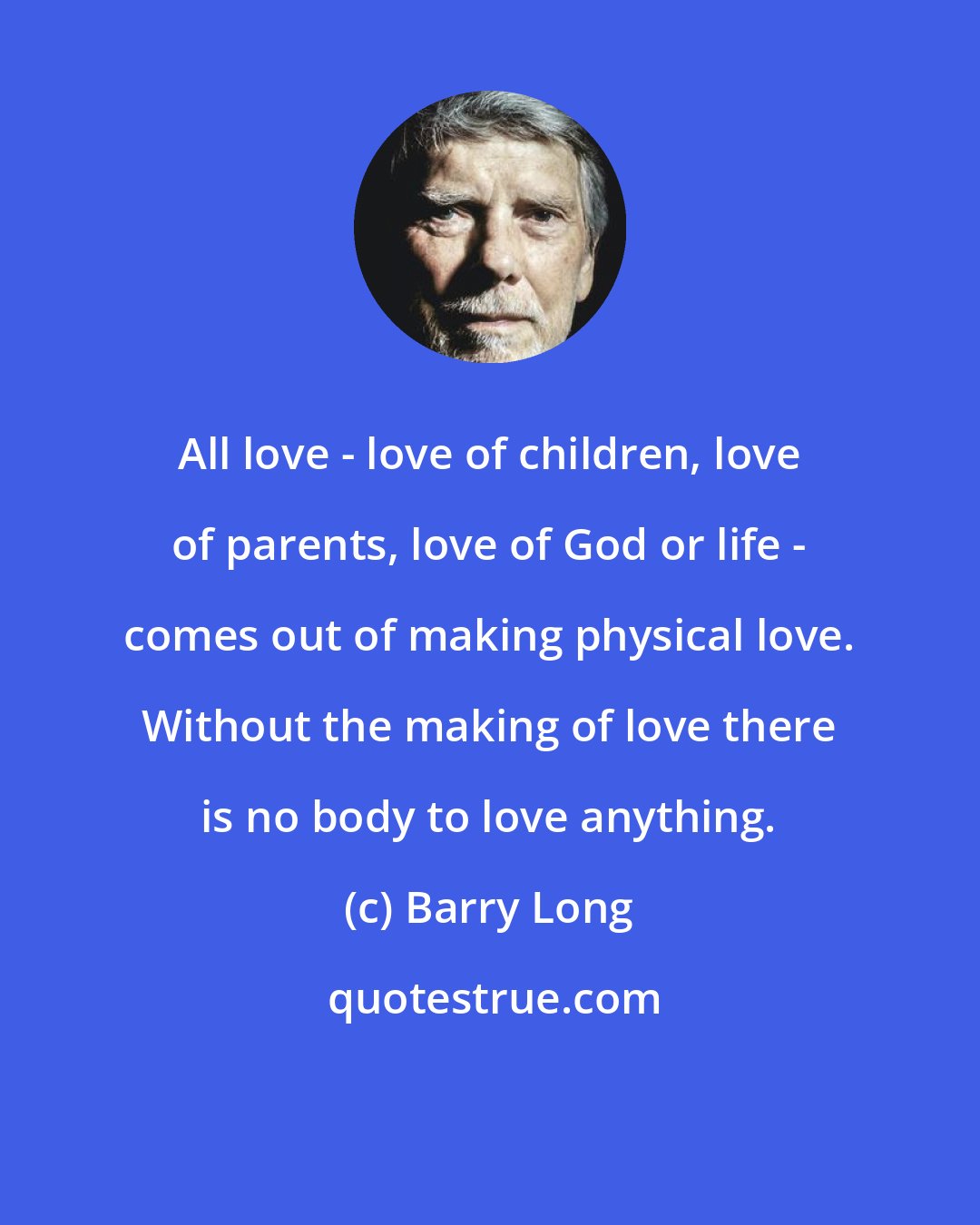 Barry Long: All love - love of children, love of parents, love of God or life - comes out of making physical love. Without the making of love there is no body to love anything.