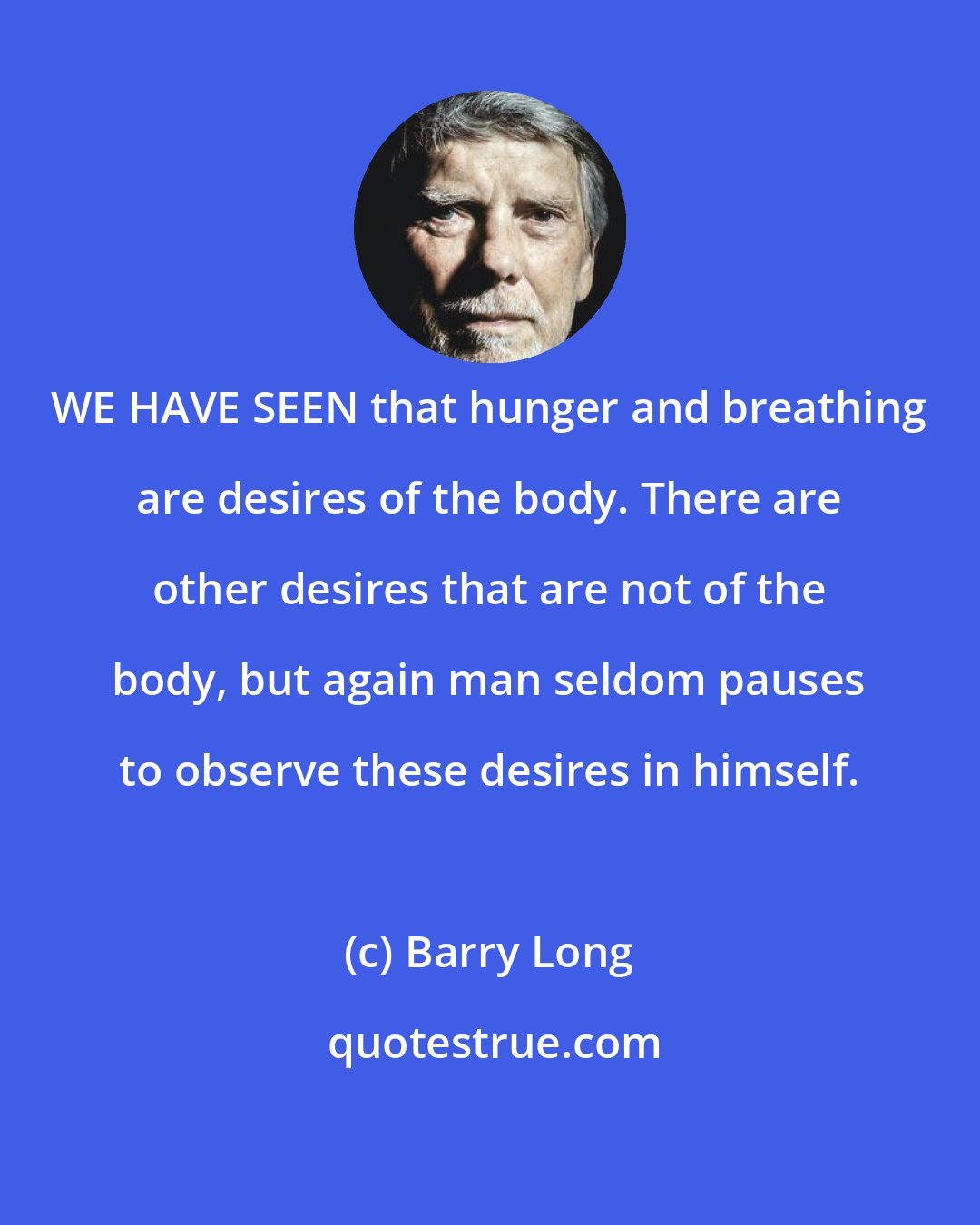 Barry Long: WE HAVE SEEN that hunger and breathing are desires of the body. There are other desires that are not of the body, but again man seldom pauses to observe these desires in himself.