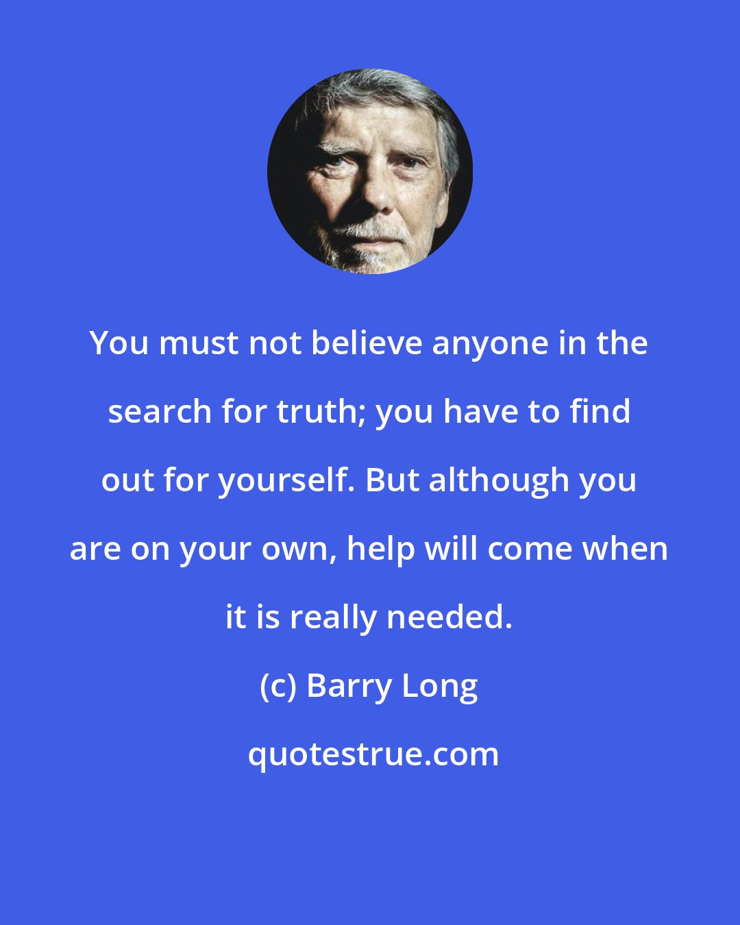 Barry Long: You must not believe anyone in the search for truth; you have to find out for yourself. But although you are on your own, help will come when it is really needed.