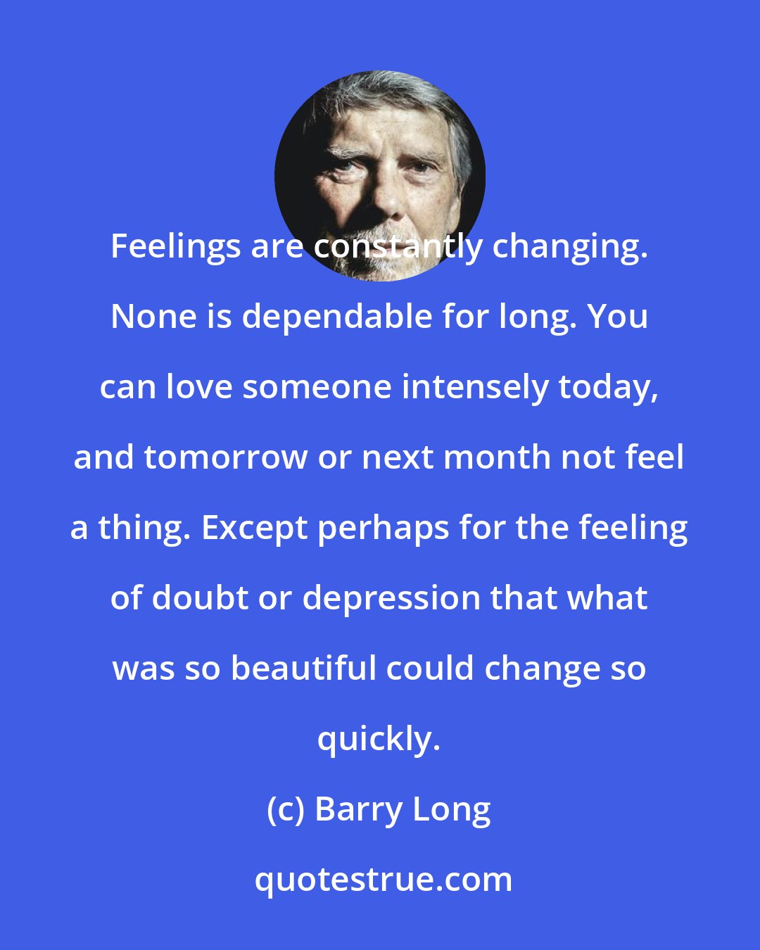 Barry Long: Feelings are constantly changing. None is dependable for long. You can love someone intensely today, and tomorrow or next month not feel a thing. Except perhaps for the feeling of doubt or depression that what was so beautiful could change so quickly.