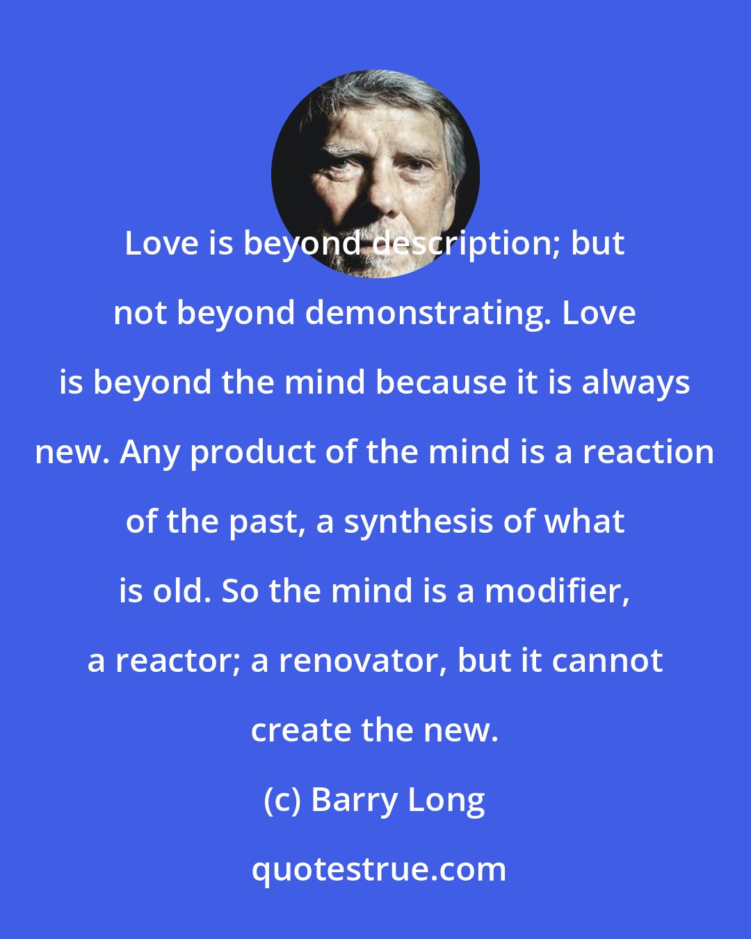 Barry Long: Love is beyond description; but not beyond demonstrating. Love is beyond the mind because it is always new. Any product of the mind is a reaction of the past, a synthesis of what is old. So the mind is a modifier, a reactor; a renovator, but it cannot create the new.