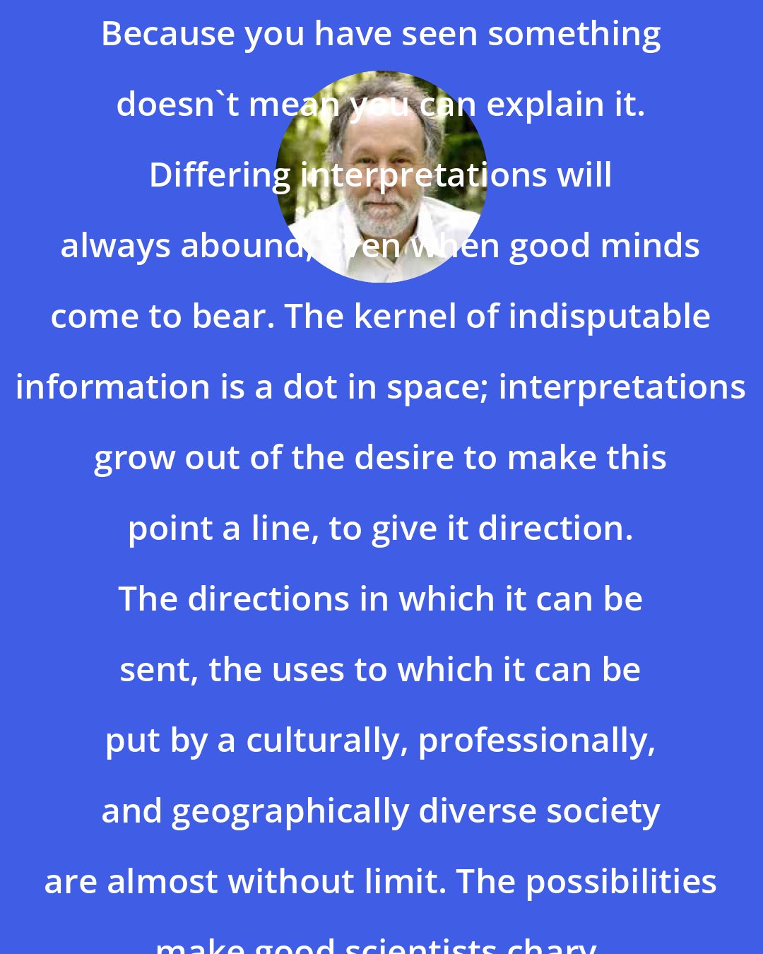 Barry Lopez: Because you have seen something doesn't mean you can explain it. Differing interpretations will always abound, even when good minds come to bear. The kernel of indisputable information is a dot in space; interpretations grow out of the desire to make this point a line, to give it direction. The directions in which it can be sent, the uses to which it can be put by a culturally, professionally, and geographically diverse society are almost without limit. The possibilities make good scientists chary.