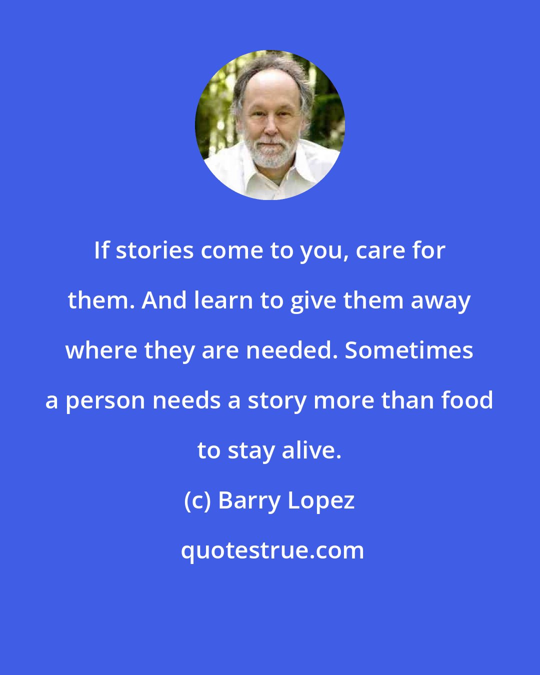 Barry Lopez: If stories come to you, care for them. And learn to give them away where they are needed. Sometimes a person needs a story more than food to stay alive.