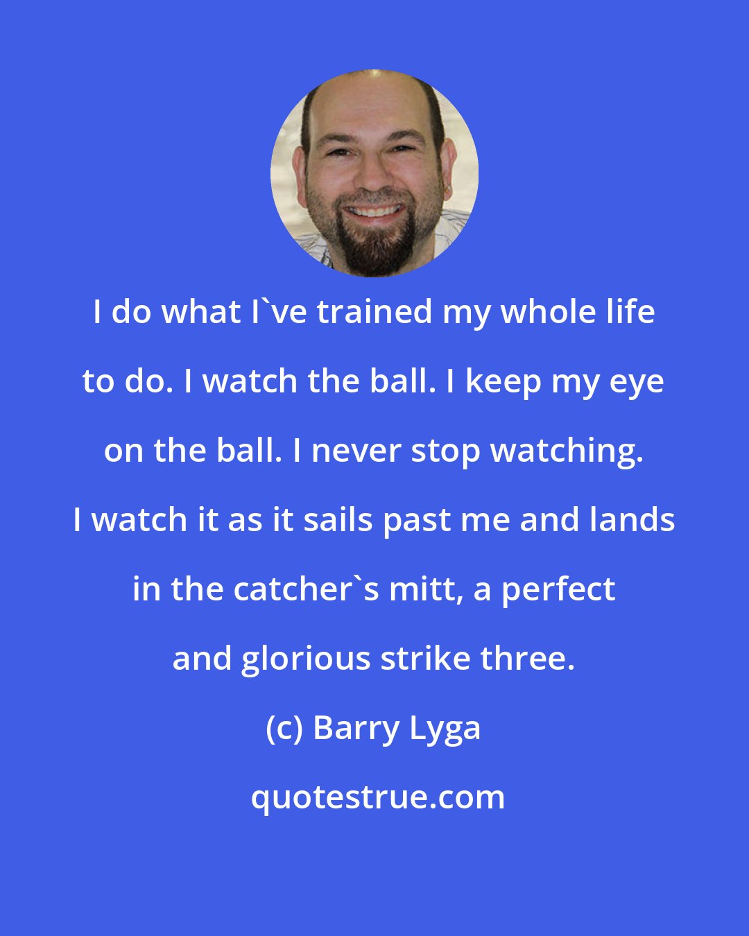 Barry Lyga: I do what I've trained my whole life to do. I watch the ball. I keep my eye on the ball. I never stop watching. I watch it as it sails past me and lands in the catcher's mitt, a perfect and glorious strike three.