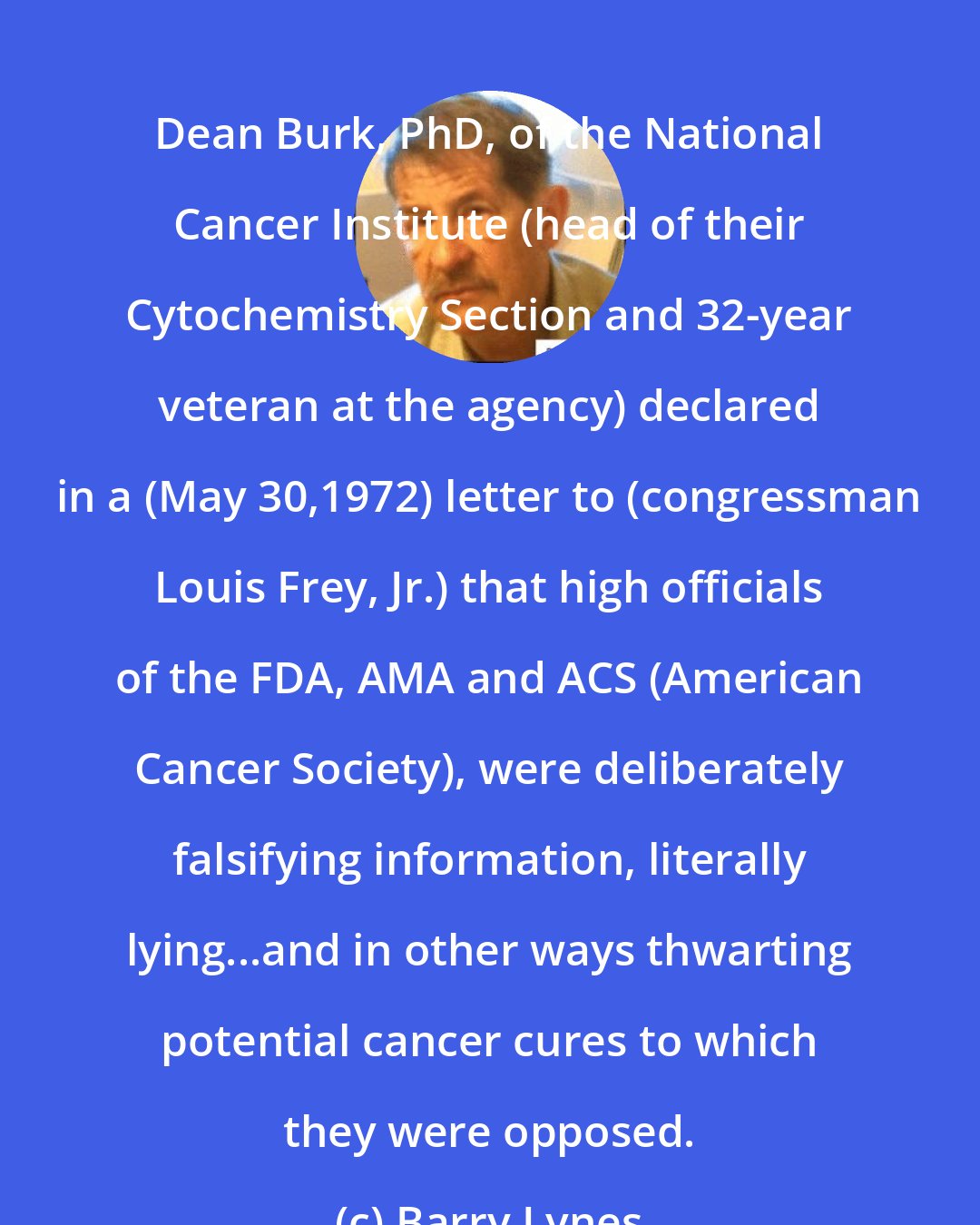 Barry Lynes: Dean Burk, PhD, of the National Cancer Institute (head of their Cytochemistry Section and 32-year veteran at the agency) declared in a (May 30,1972) letter to (congressman Louis Frey, Jr.) that high officials of the FDA, AMA and ACS (American Cancer Society), were deliberately falsifying information, literally lying...and in other ways thwarting potential cancer cures to which they were opposed.