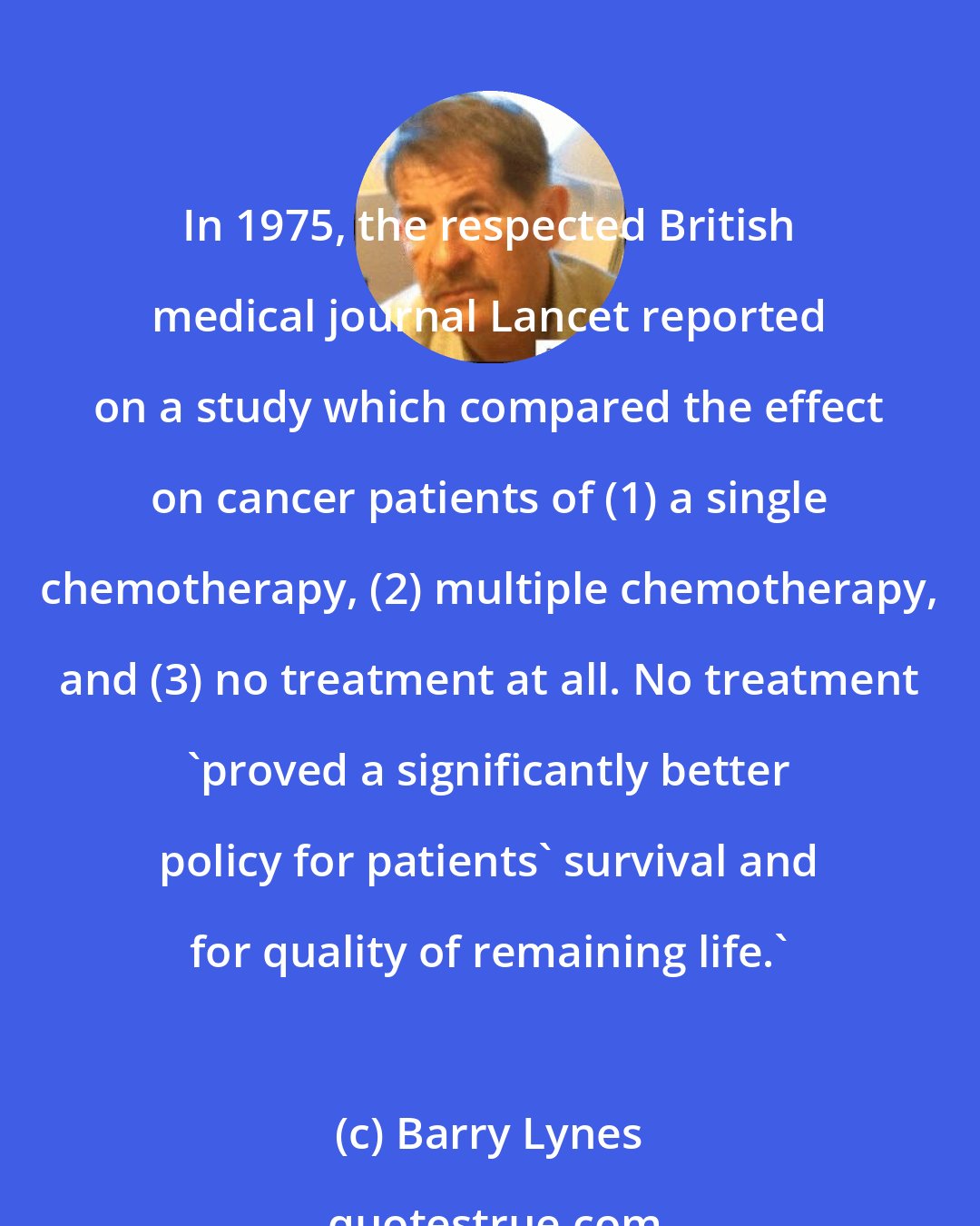 Barry Lynes: In 1975, the respected British medical journal Lancet reported on a study which compared the effect on cancer patients of (1) a single chemotherapy, (2) multiple chemotherapy, and (3) no treatment at all. No treatment 'proved a significantly better policy for patients' survival and for quality of remaining life.'