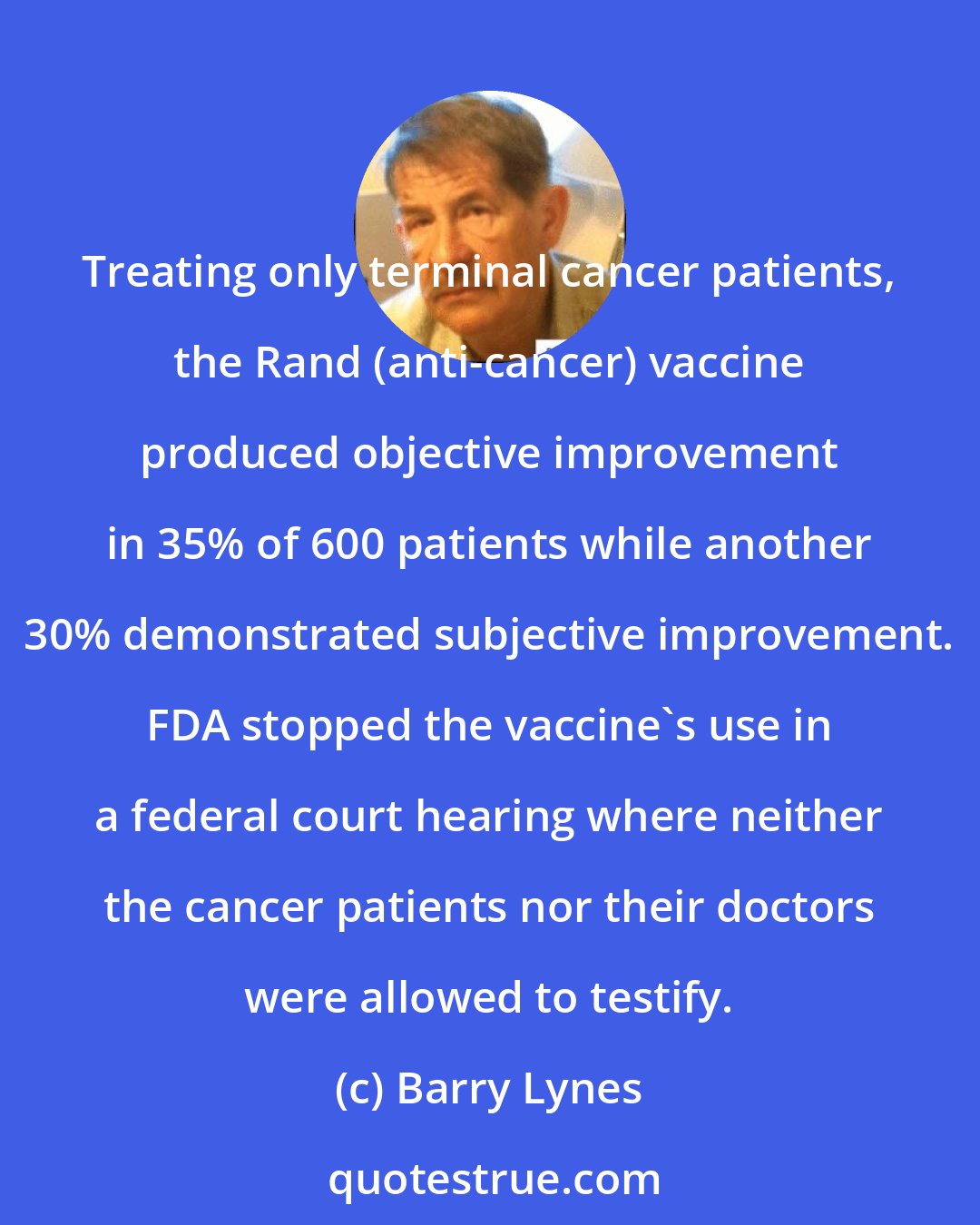 Barry Lynes: Treating only terminal cancer patients, the Rand (anti-cancer) vaccine produced objective improvement in 35% of 600 patients while another 30% demonstrated subjective improvement. FDA stopped the vaccine's use in a federal court hearing where neither the cancer patients nor their doctors were allowed to testify.