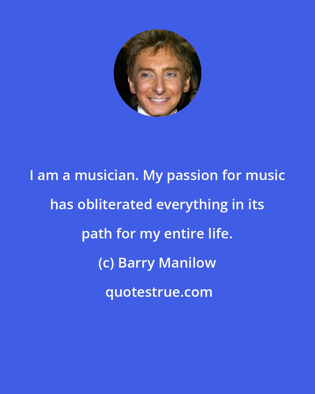 Barry Manilow: I am a musician. My passion for music has obliterated everything in its path for my entire life.