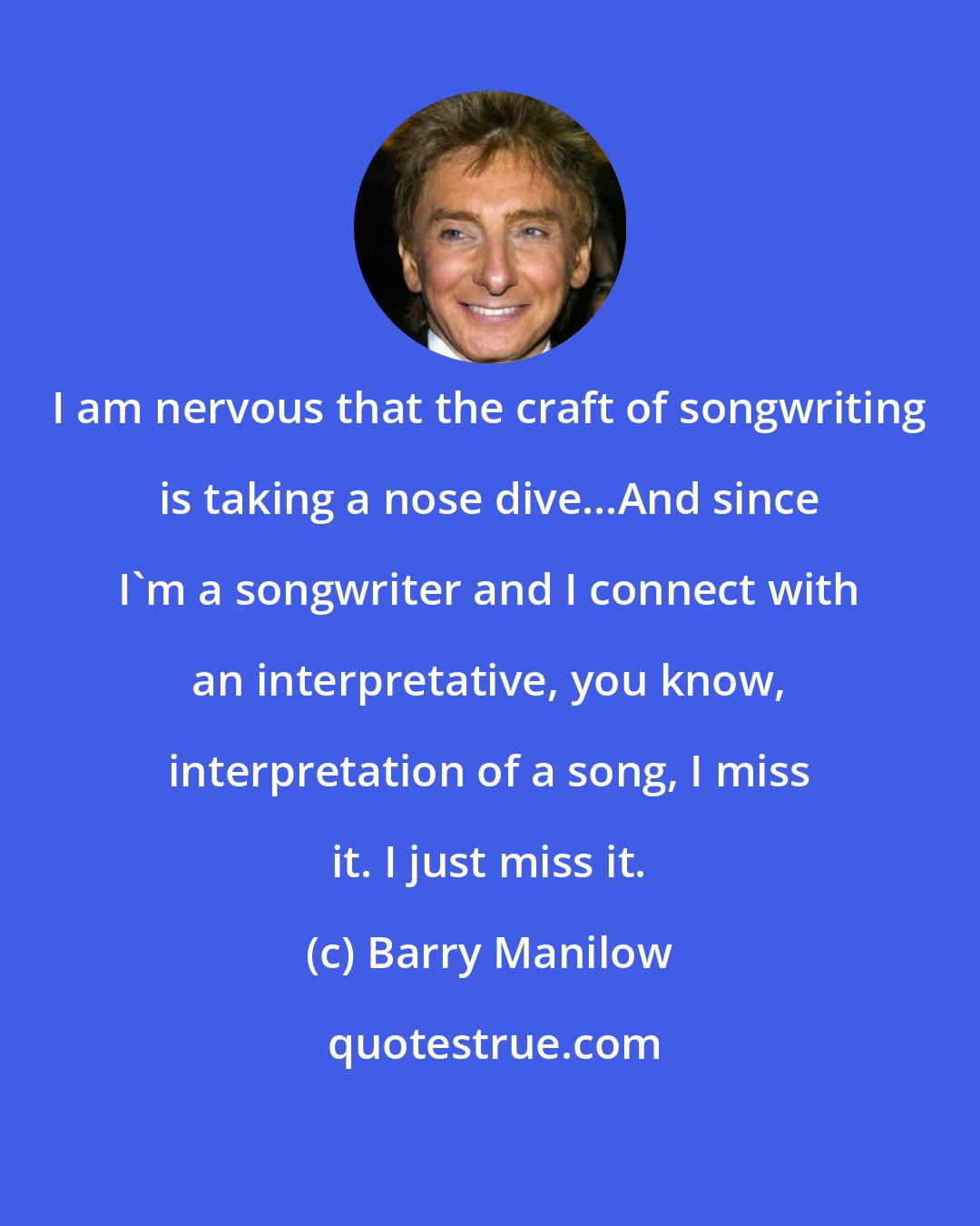 Barry Manilow: I am nervous that the craft of songwriting is taking a nose dive...And since I'm a songwriter and I connect with an interpretative, you know, interpretation of a song, I miss it. I just miss it.