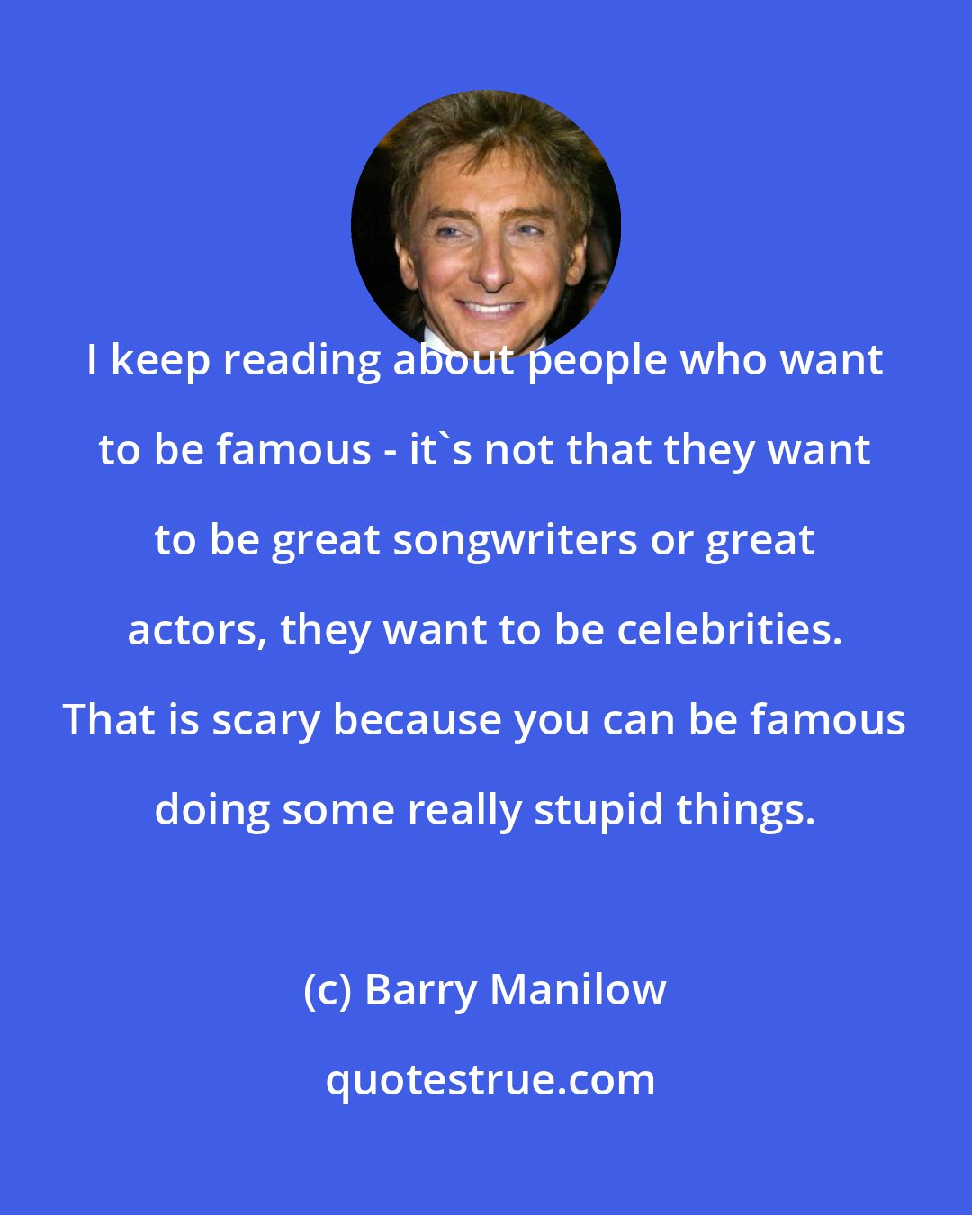 Barry Manilow: I keep reading about people who want to be famous - it's not that they want to be great songwriters or great actors, they want to be celebrities. That is scary because you can be famous doing some really stupid things.