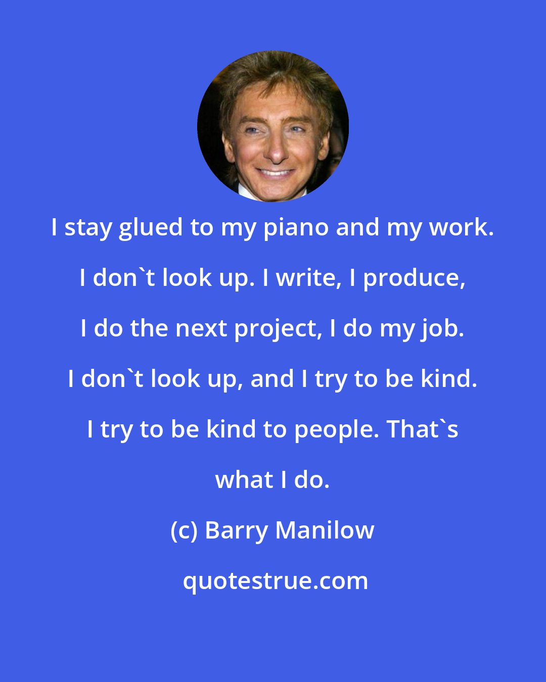 Barry Manilow: I stay glued to my piano and my work. I don't look up. I write, I produce, I do the next project, I do my job. I don't look up, and I try to be kind. I try to be kind to people. That's what I do.