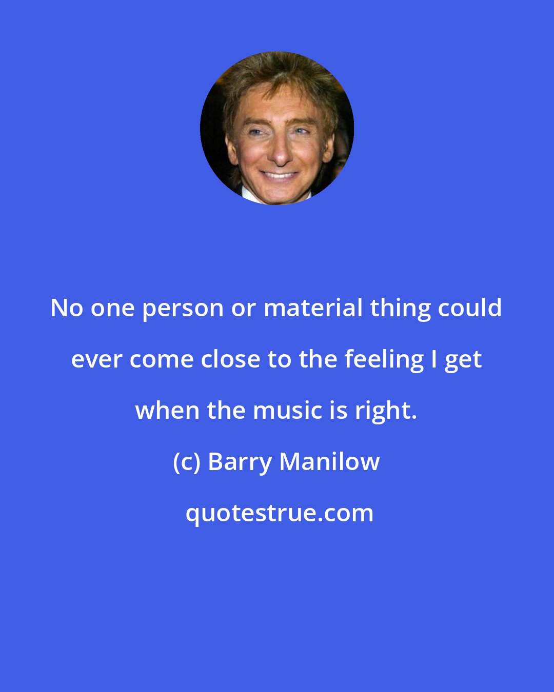 Barry Manilow: No one person or material thing could ever come close to the feeling I get when the music is right.