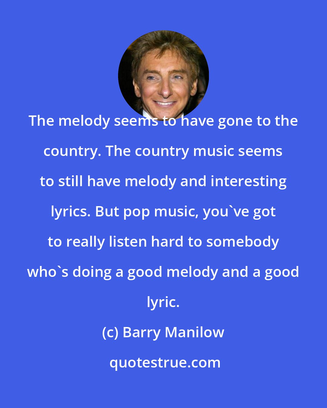 Barry Manilow: The melody seems to have gone to the country. The country music seems to still have melody and interesting lyrics. But pop music, you've got to really listen hard to somebody who's doing a good melody and a good lyric.