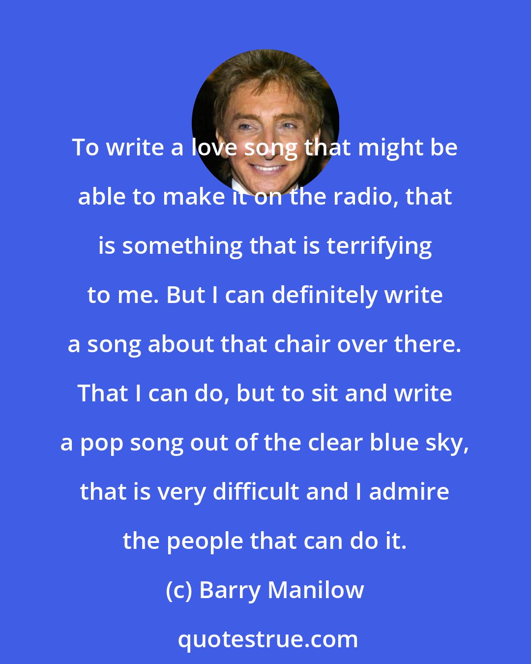 Barry Manilow: To write a love song that might be able to make it on the radio, that is something that is terrifying to me. But I can definitely write a song about that chair over there. That I can do, but to sit and write a pop song out of the clear blue sky, that is very difficult and I admire the people that can do it.