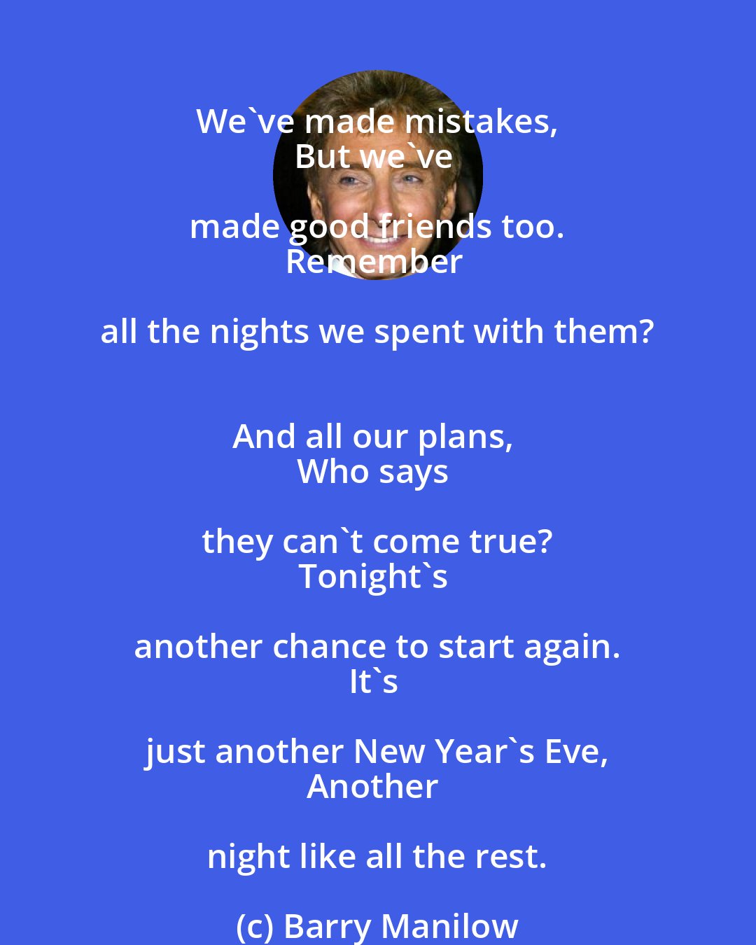 Barry Manilow: We've made mistakes, 
But we've made good friends too. 
Remember all the nights we spent with them? 
And all our plans, 
Who says they can't come true? 
Tonight's another chance to start again. 
It's just another New Year's Eve, 
Another night like all the rest.