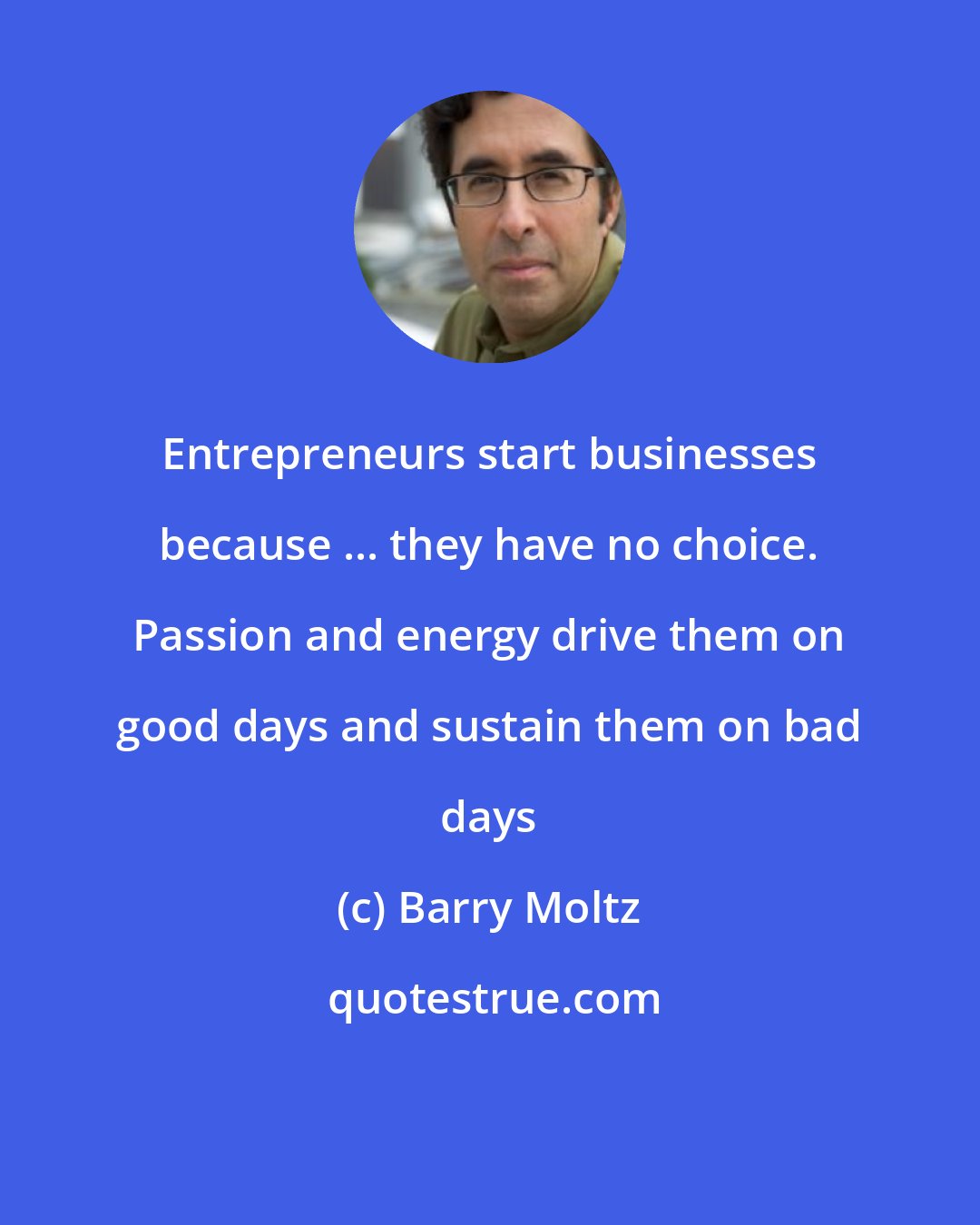 Barry Moltz: Entrepreneurs start businesses because ... they have no choice. Passion and energy drive them on good days and sustain them on bad days