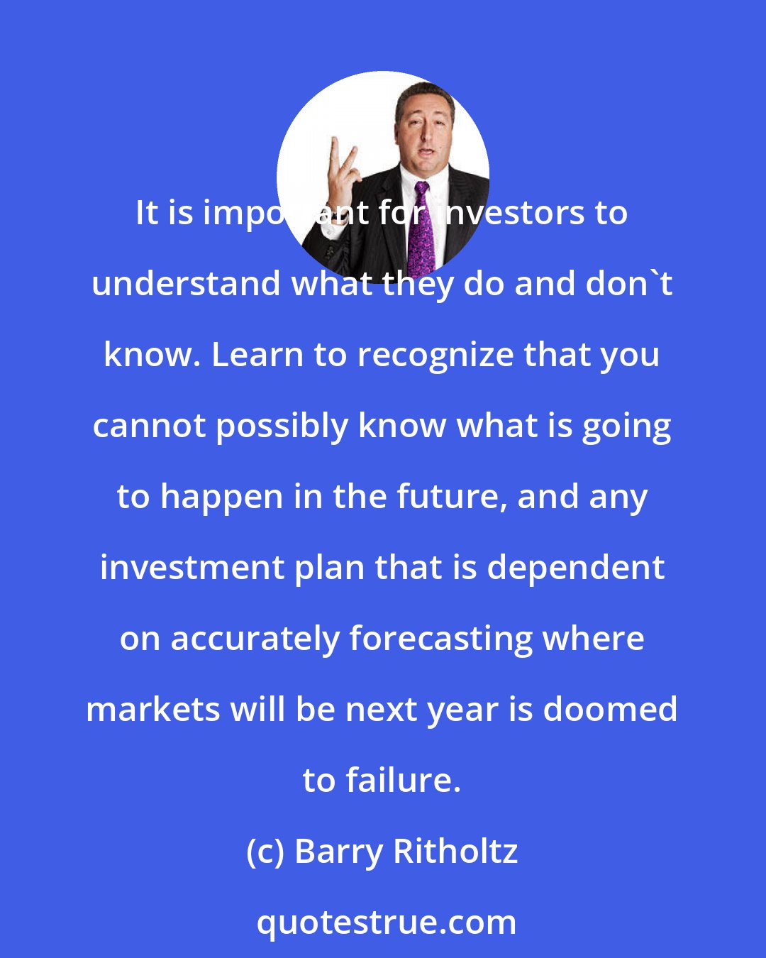 Barry Ritholtz: It is important for investors to understand what they do and don't know. Learn to recognize that you cannot possibly know what is going to happen in the future, and any investment plan that is dependent on accurately forecasting where markets will be next year is doomed to failure.