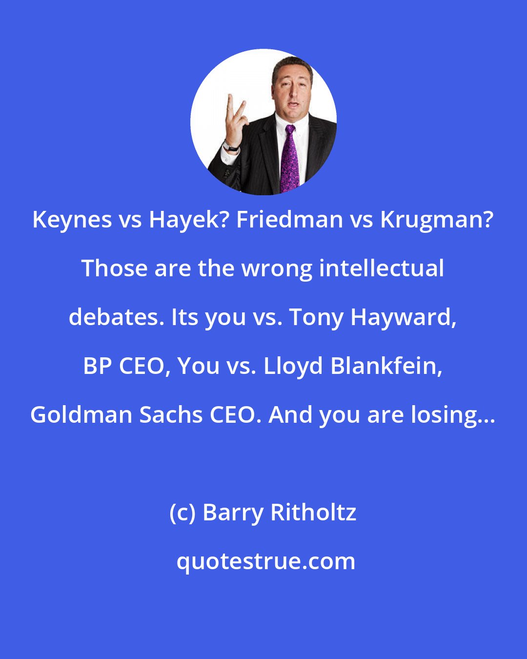 Barry Ritholtz: Keynes vs Hayek? Friedman vs Krugman? Those are the wrong intellectual debates. Its you vs. Tony Hayward, BP CEO, You vs. Lloyd Blankfein, Goldman Sachs CEO. And you are losing...