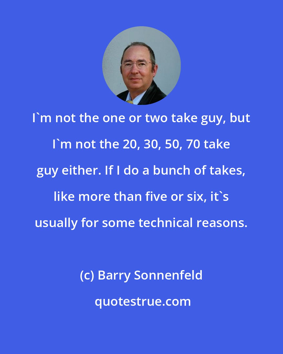 Barry Sonnenfeld: I'm not the one or two take guy, but I'm not the 20, 30, 50, 70 take guy either. If I do a bunch of takes, like more than five or six, it's usually for some technical reasons.