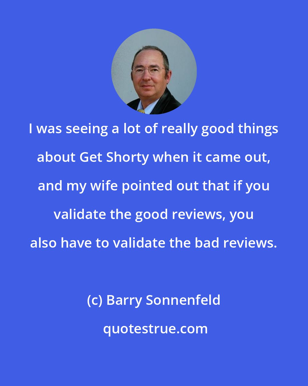 Barry Sonnenfeld: I was seeing a lot of really good things about Get Shorty when it came out, and my wife pointed out that if you validate the good reviews, you also have to validate the bad reviews.