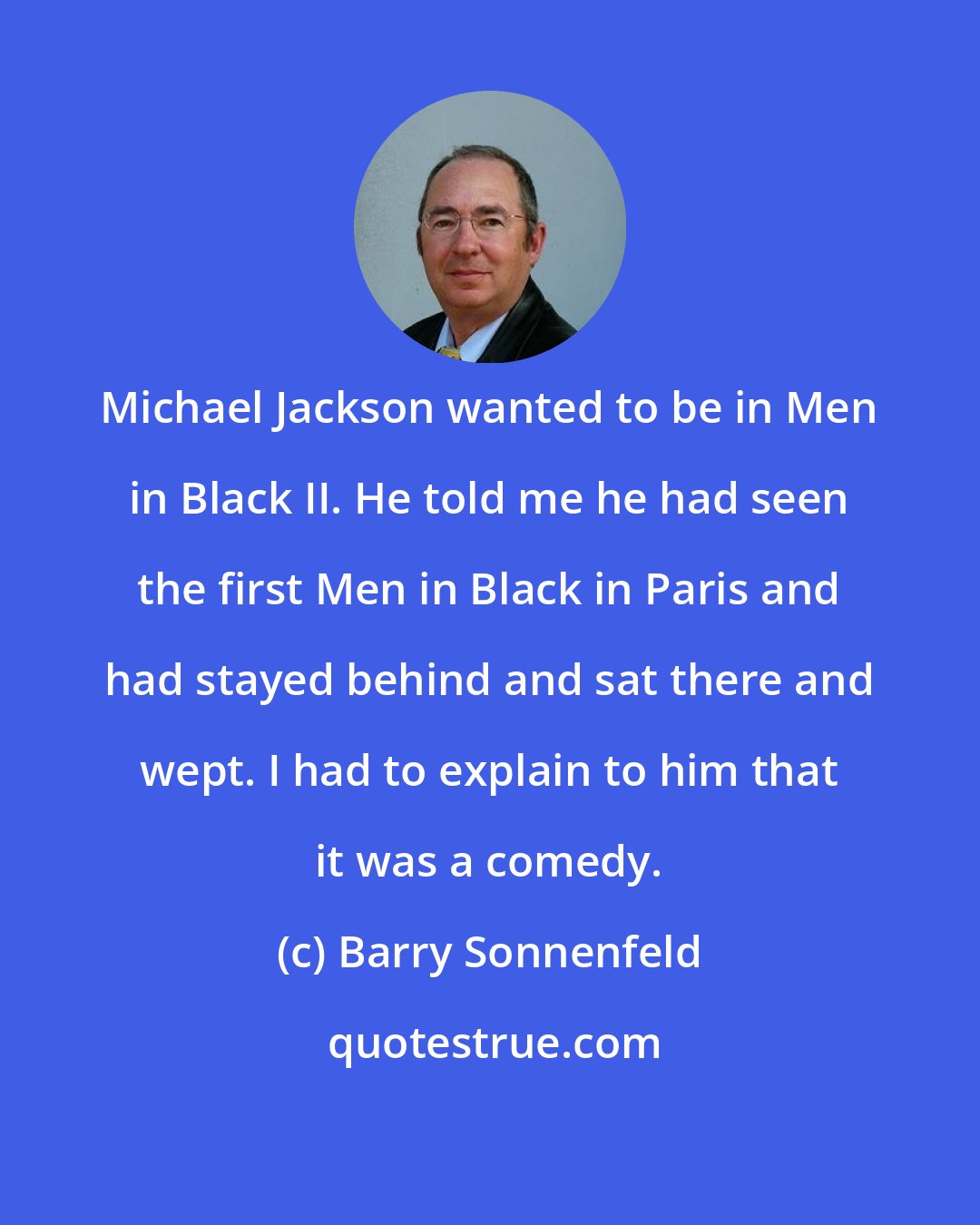 Barry Sonnenfeld: Michael Jackson wanted to be in Men in Black II. He told me he had seen the first Men in Black in Paris and had stayed behind and sat there and wept. I had to explain to him that it was a comedy.