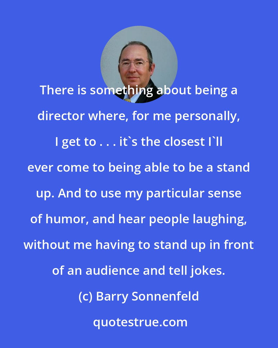 Barry Sonnenfeld: There is something about being a director where, for me personally, I get to . . . it's the closest I'll ever come to being able to be a stand up. And to use my particular sense of humor, and hear people laughing, without me having to stand up in front of an audience and tell jokes.