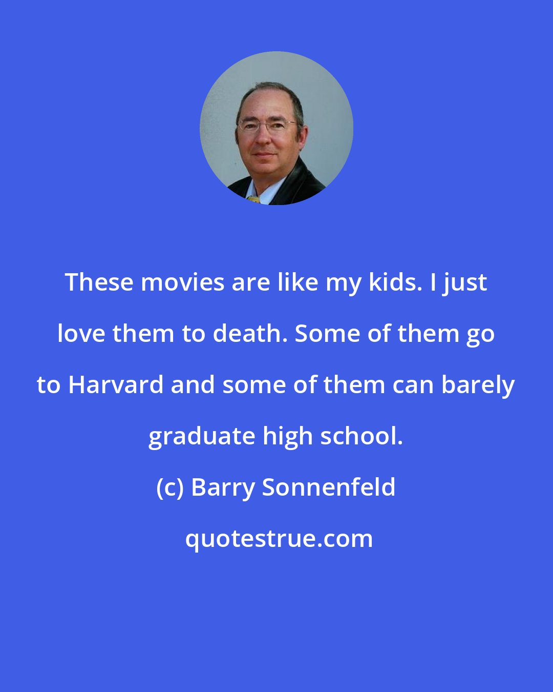 Barry Sonnenfeld: These movies are like my kids. I just love them to death. Some of them go to Harvard and some of them can barely graduate high school.