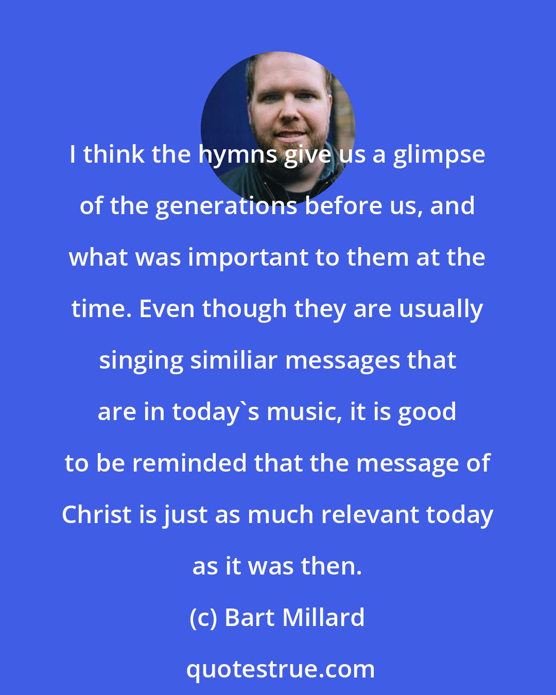 Bart Millard: I think the hymns give us a glimpse of the generations before us, and what was important to them at the time. Even though they are usually singing similiar messages that are in today's music, it is good to be reminded that the message of Christ is just as much relevant today as it was then.