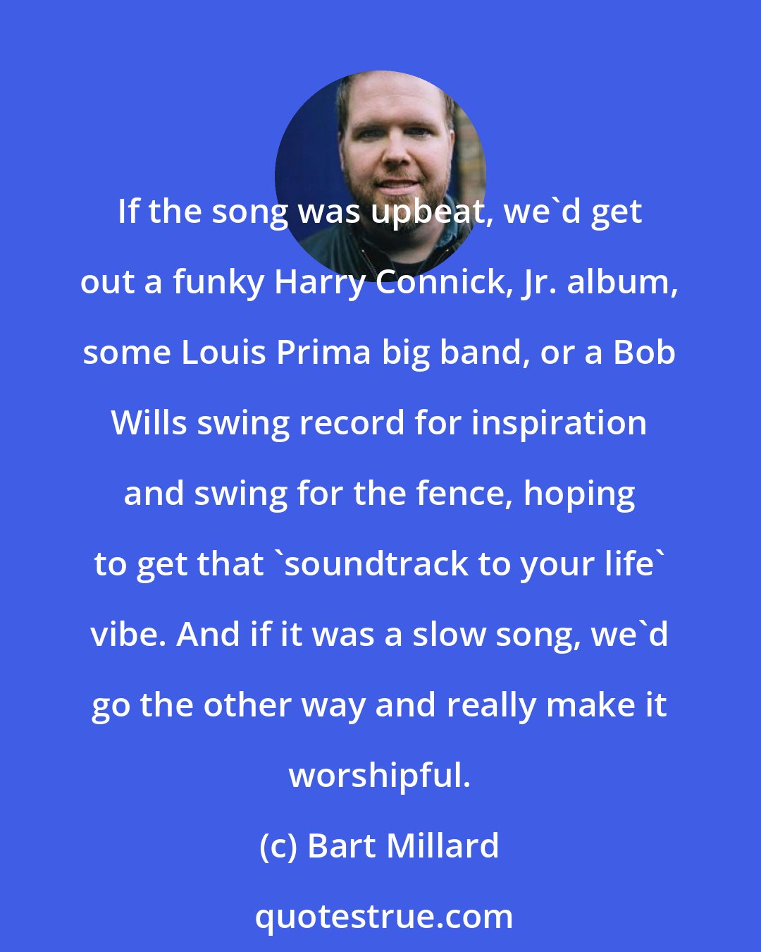 Bart Millard: If the song was upbeat, we'd get out a funky Harry Connick, Jr. album, some Louis Prima big band, or a Bob Wills swing record for inspiration and swing for the fence, hoping to get that 'soundtrack to your life' vibe. And if it was a slow song, we'd go the other way and really make it worshipful.